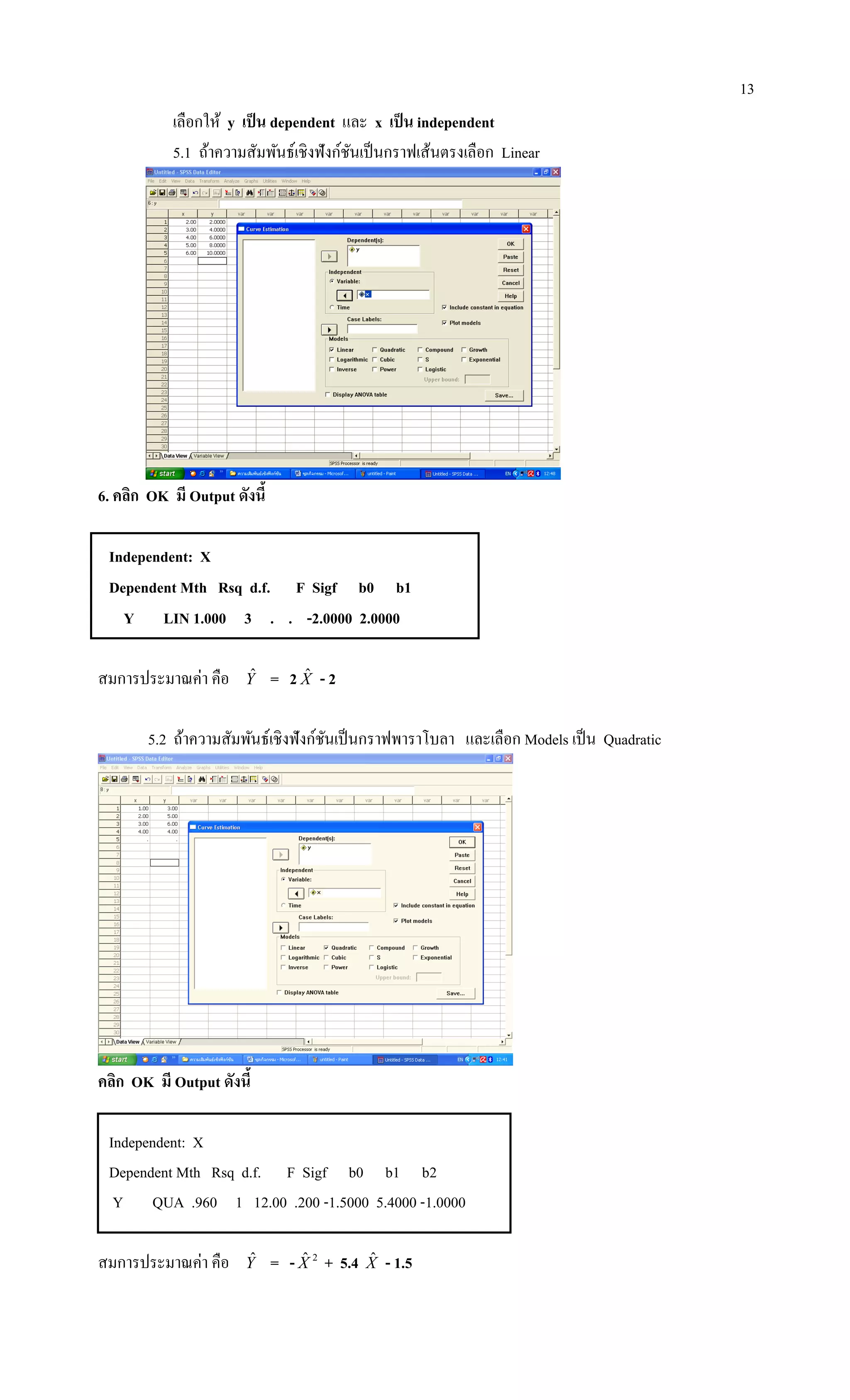 13
เลือกให้ y เป็น dependent และ x เป็น independent
5.1 ถ้าความสัมพันธ์เชิงฟังก์ชันเป็นกราฟเส้นตรงเลือก Linear
6. คลิก OK มี Output ดังนี้
Independent: X
Dependent Mth Rsq d.f. F Sigf b0 b1
Y LIN 1.000 3 . . -2.0000 2.0000
สมการประมาณค่า คือ Yˆ = 2 Xˆ - 2
5.2 ถ้าความสัมพันธ์เชิงฟังก์ชันเป็นกราฟพาราโบลา และเลือก Models เป็น Quadratic
คลิก OK มี Output ดังนี้
Independent: X
Dependent Mth Rsq d.f. F Sigf b0 b1 b2
Y QUA .960 1 12.00 .200 -1.5000 5.4000 -1.0000
สมการประมาณค่า คือ Yˆ = - 2ˆX + 5.4 Xˆ - 1.5
 