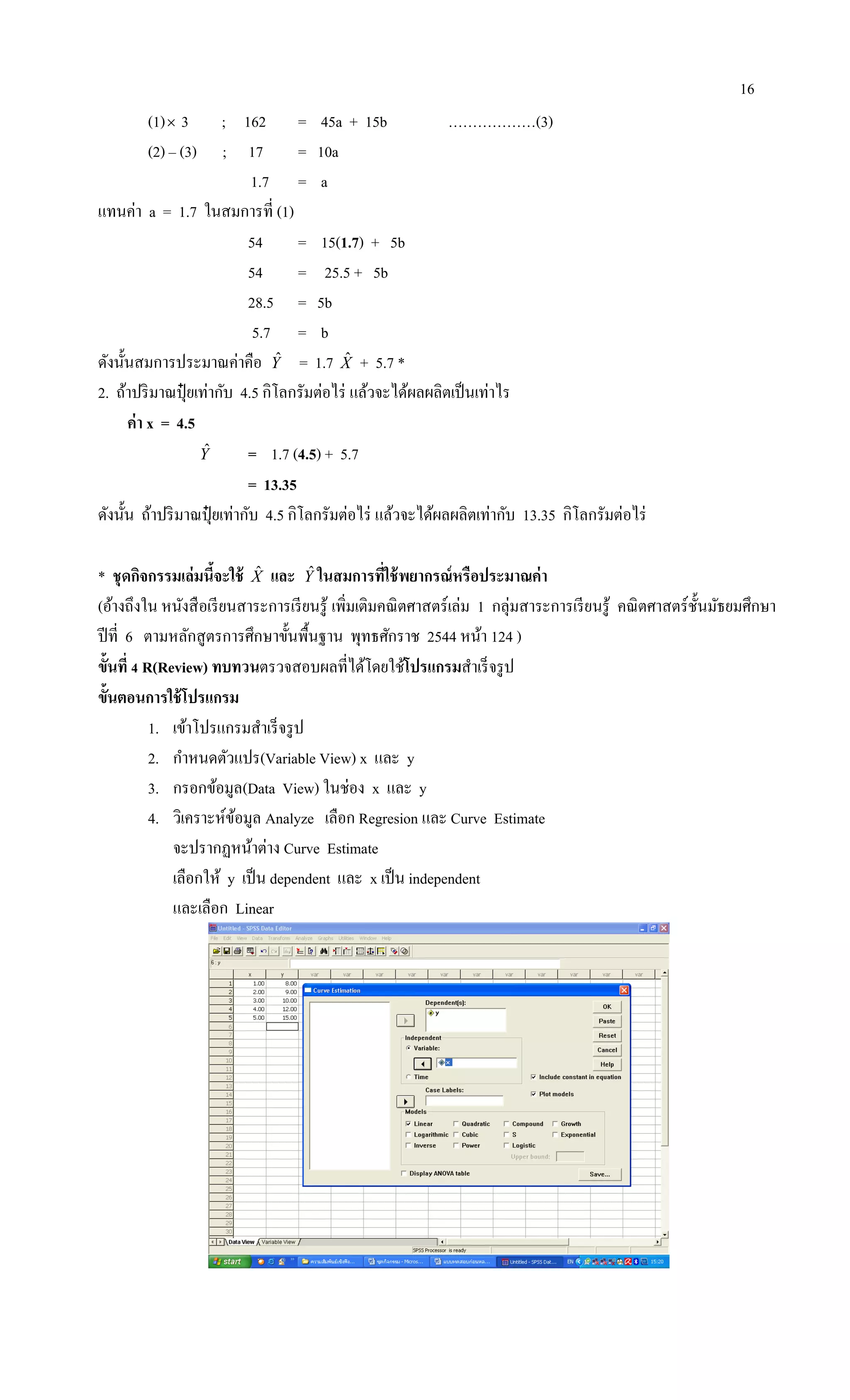 16
(1) 3 ; 162 = 45a + 15b ………………(3)
(2) – (3) ; 17 = 10a
1.7 = a
แทนค่า a = 1.7 ในสมการที่ (1)
54 = 15(1.7) + 5b
54 = 25.5 + 5b
28.5 = 5b
5.7 = b
ดังนั้นสมการประมาณค่าคือ Yˆ = 1.7 Xˆ + 5.7 *
2. ถ้าปริมาณปุ๋ ยเท่ากับ 4.5 กิโลกรัมต่อไร่ แล้วจะได้ผลผลิตเป็นเท่าไร
ค่า x = 4.5
Yˆ = 1.7 (4.5) + 5.7
= 13.35
ดังนั้น ถ้าปริมาณปุ๋ ยเท่ากับ 4.5 กิโลกรัมต่อไร่ แล้วจะได้ผลผลิตเท่ากับ 13.35 กิโลกรัมต่อไร่
* ชุดกิจกรรมเล่มนี้จะใช้ Xˆ และ Yˆ ในสมการที่ใช้พยากรณ์หรือประมาณค่า
(อ้างถึงใน หนังสือเรียนสาระการเรียนรู้ เพิ่มเติมคณิตศาสตร์เล่ม 1 กลุ่มสาระการเรียนรู้ คณิตศาสตร์ชั้นมัธยมศึกษา
ปีที่ 6 ตามหลักสูตรการศึกษาขั้นพื้นฐาน พุทธศักราช 2544 หน้า 124 )
ขั้นที่ 4 R(Review) ทบทวนตรวจสอบผลที่ได้โดยใช้โปรแกรมสาเร็จรูป
ขั้นตอนการใช้โปรแกรม
1. เข้าโปรแกรมสาเร็จรูป
2. กาหนดตัวแปร(Variable View) x และ y
3. กรอกข้อมูล(Data View) ในช่อง x และ y
4. วิเคราะห์ข้อมูล Analyze เลือก Regresion และ Curve Estimate
จะปรากฏหน้าต่าง Curve Estimate
เลือกให้ y เป็น dependent และ x เป็น independent
และเลือก Linear
 