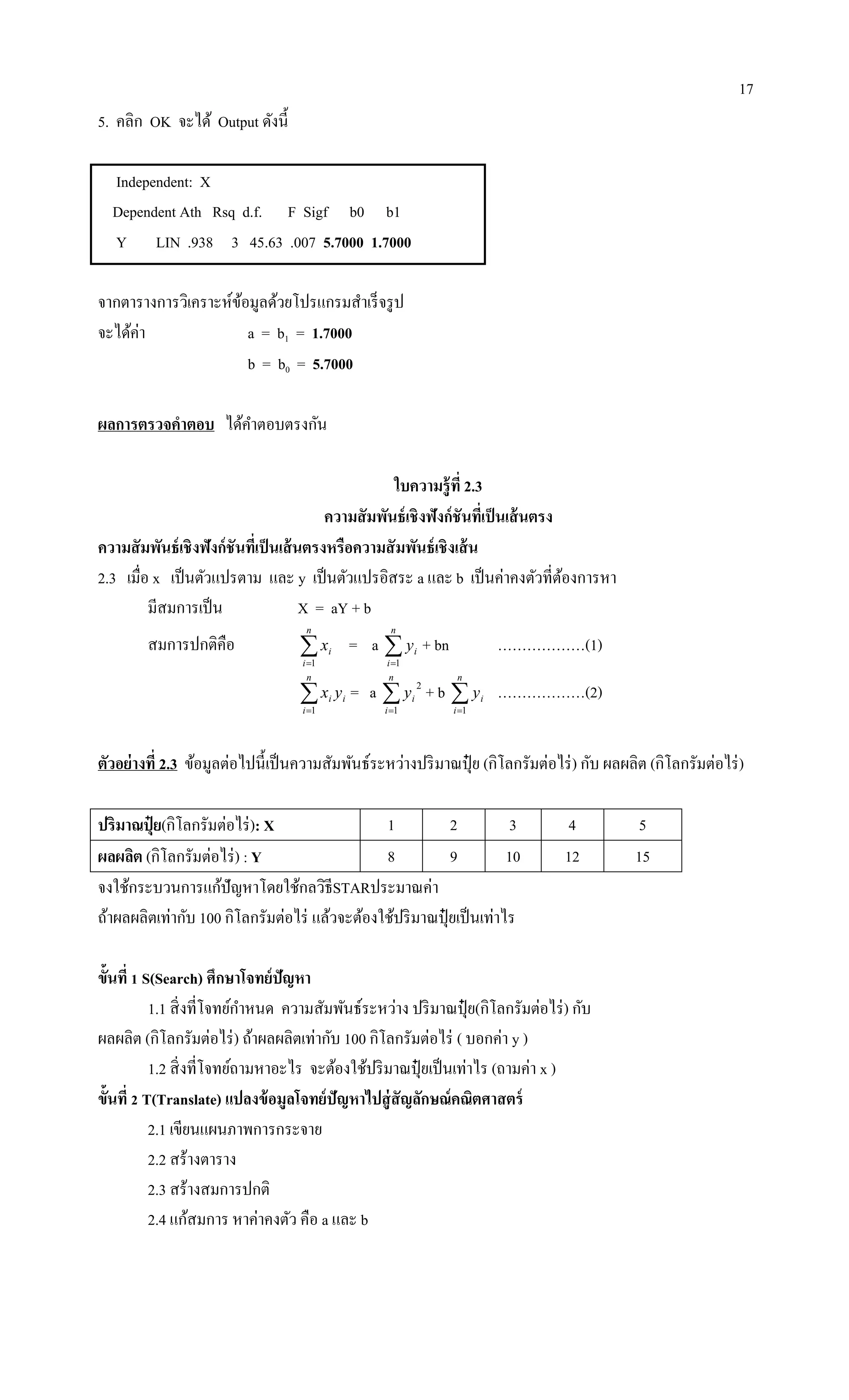 17
5. คลิก OK จะได้ Output ดังนี้
Independent: X
Dependent Ath Rsq d.f. F Sigf b0 b1
Y LIN .938 3 45.63 .007 5.7000 1.7000
จากตารางการวิเคราะห์ข้อมูลด้วยโปรแกรมสาเร็จรูป
จะได้ค่า a = b1 = 1.7000
b = b0 = 5.7000
ผลการตรวจคาตอบ ได้คาตอบตรงกัน
ใบความรู้ที่ 2.3
ความสัมพันธ์เชิงฟังก์ชันที่เป็นเส้นตรง
ความสัมพันธ์เชิงฟังก์ชันที่เป็นเส้นตรงหรือความสัมพันธ์เชิงเส้น
2.3 เมื่อ x เป็นตัวแปรตาม และ y เป็นตัวแปรอิสระ a และ b เป็นค่าคงตัวที่ต้องการหา
มีสมการเป็น X = aY + b
สมการปกติคือ 
n
i
ix
1
= a 
n
i
iy
1
+ bn ………………(1)

n
i
ii yx
1
= a 
n
i
iy
1
2
+ b 
n
i
iy
1
………………(2)
ตัวอย่างที่ 2.3 ข้อมูลต่อไปนี้เป็นความสัมพันธ์ระหว่างปริมาณปุ๋ ย (กิโลกรัมต่อไร่) กับ ผลผลิต (กิโลกรัมต่อไร่)
ปริมาณปุ๋ ย(กิโลกรัมต่อไร่): X 1 2 3 4 5
ผลผลิต (กิโลกรัมต่อไร่) : Y 8 9 10 12 15
จงใช้กระบวนการแก้ปัญหาโดยใช้กลวิธีSTARประมาณค่า
ถ้าผลผลิตเท่ากับ 100 กิโลกรัมต่อไร่ แล้วจะต้องใช้ปริมาณปุ๋ ยเป็นเท่าไร
ขั้นที่ 1 S(Search) ศึกษาโจทย์ปัญหา
1.1 สิ่งที่โจทย์กาหนด ความสัมพันธ์ระหว่าง ปริมาณปุ๋ ย(กิโลกรัมต่อไร่) กับ
ผลผลิต (กิโลกรัมต่อไร่) ถ้าผลผลิตเท่ากับ 100 กิโลกรัมต่อไร่ ( บอกค่า y )
1.2 สิ่งที่โจทย์ถามหาอะไร จะต้องใช้ปริมาณปุ๋ ยเป็นเท่าไร (ถามค่า x )
ขั้นที่ 2 T(Translate) แปลงข้อมูลโจทย์ปัญหาไปสู่สัญลักษณ์คณิตศาสตร์
2.1 เขียนแผนภาพการกระจาย
2.2 สร้างตาราง
2.3 สร้างสมการปกติ
2.4 แก้สมการ หาค่าคงตัว คือ a และ b
 