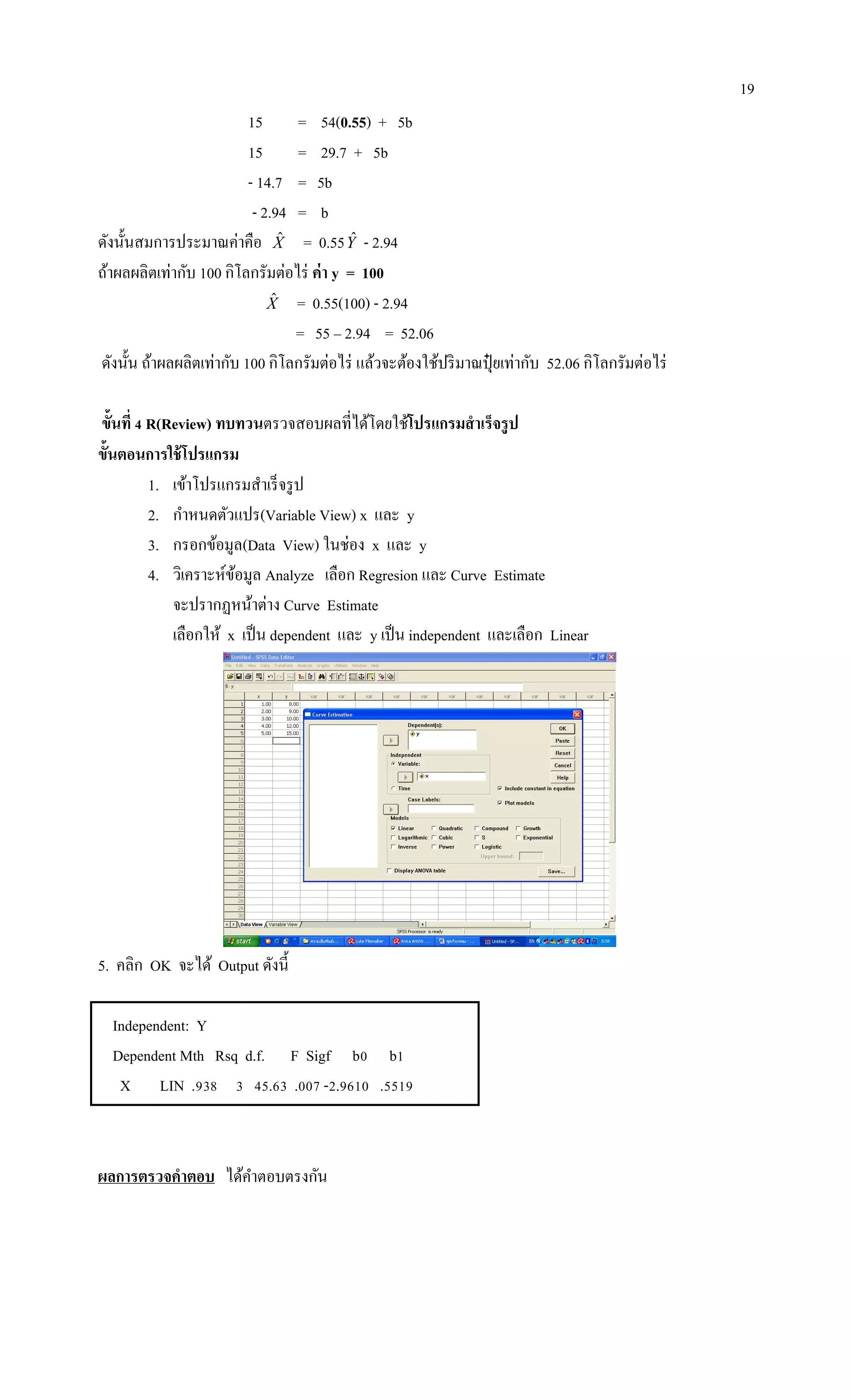 19
15 = 54(0.55) + 5b
15 = 29.7 + 5b
- 14.7 = 5b
- 2.94 = b
ดังนั้นสมการประมาณค่าคือ Xˆ = 0.55Yˆ - 2.94
ถ้าผลผลิตเท่ากับ 100 กิโลกรัมต่อไร่ ค่า y = 100
Xˆ = 0.55(100) - 2.94
= 55 – 2.94 = 52.06
ดังนั้น ถ้าผลผลิตเท่ากับ 100 กิโลกรัมต่อไร่ แล้วจะต้องใช้ปริมาณปุ๋ ยเท่ากับ 52.06 กิโลกรัมต่อไร่
ขั้นที่ 4 R(Review) ทบทวนตรวจสอบผลที่ได้โดยใช้โปรแกรมสาเร็จรูป
ขั้นตอนการใช้โปรแกรม
1. เข้าโปรแกรมสาเร็จรูป
2. กาหนดตัวแปร(Variable View) x และ y
3. กรอกข้อมูล(Data View) ในช่อง x และ y
4. วิเคราะห์ข้อมูล Analyze เลือก Regresion และ Curve Estimate
จะปรากฏหน้าต่าง Curve Estimate
เลือกให้ x เป็น dependent และ y เป็น independent และเลือก Linear
5. คลิก OK จะได้ Output ดังนี้
Independent: Y
Dependent Mth Rsq d.f. F Sigf b0 b1
X LIN .938 3 45.63 .007 -2.9610 .5519
ผลการตรวจคาตอบ ได้คาตอบตรงกัน
 