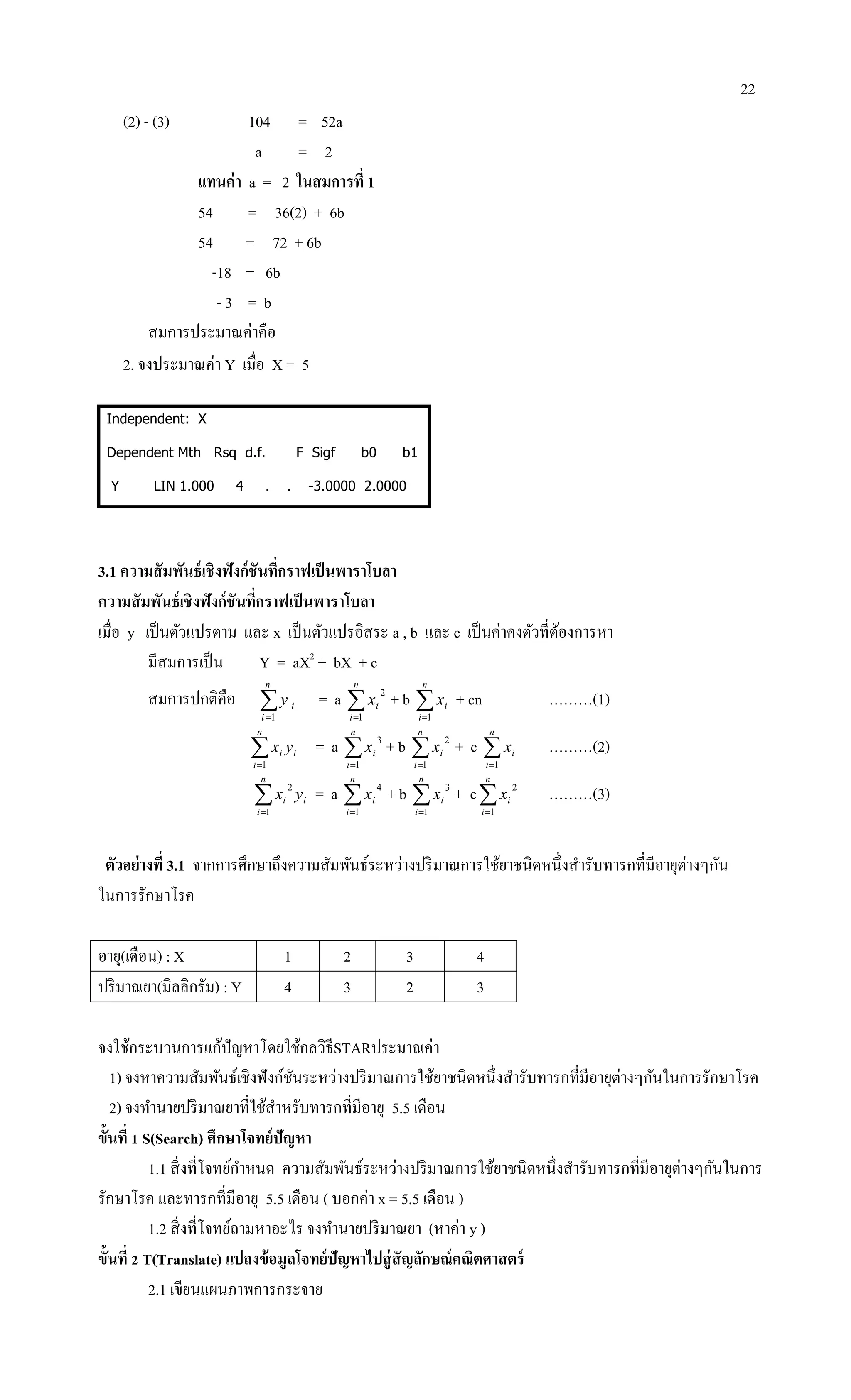 22
(2) - (3) 104 = 52a
a = 2
แทนค่า a = 2 ในสมการที่ 1
54 = 36(2) + 6b
54 = 72 + 6b
-18 = 6b
- 3 = b
สมการประมาณค่าคือ
2. จงประมาณค่า Y เมื่อ X = 5
Independent: X
Dependent Mth Rsq d.f. F Sigf b0 b1
Y LIN 1.000 4 . . -3.0000 2.0000
3.1 ความสัมพันธ์เชิงฟังก์ชันที่กราฟเป็นพาราโบลา
ความสัมพันธ์เชิงฟังก์ชันที่กราฟเป็นพาราโบลา
เมื่อ y เป็นตัวแปรตาม และ x เป็นตัวแปรอิสระ a , b และ c เป็นค่าคงตัวที่ต้องการหา
มีสมการเป็น Y = aX2
+ bX + c
สมการปกติคือ 
n
i
iy
1
= a 
n
i
ix
1
2
+ b 
n
i
ix
1
+ cn ………(1)

n
i
ii yx
1
= a 
n
i
ix
1
3
+ b 
n
i
ix
1
2
+ c 
n
i
ix
1
………(2)

n
i
ii yx
1
2
= a 
n
i
ix
1
4
+ b 
n
i
ix
1
3
+ c
n
i
ix
1
2
………(3)
ตัวอย่างที่ 3.1 จากการศึกษาถึงความสัมพันธ์ระหว่างปริมาณการใช้ยาชนิดหนึ่งสารับทารกที่มีอายุต่างๆกัน
ในการรักษาโรค
อายุ(เดือน) : X 1 2 3 4
ปริมาณยา(มิลลิกรัม) : Y 4 3 2 3
จงใช้กระบวนการแก้ปัญหาโดยใช้กลวิธีSTARประมาณค่า
1) จงหาความสัมพันธ์เชิงฟังก์ชันระหว่างปริมาณการใช้ยาชนิดหนึ่งสารับทารกที่มีอายุต่างๆกันในการรักษาโรค
2) จงทานายปริมาณยาที่ใช้สาหรับทารกที่มีอายุ 5.5 เดือน
ขั้นที่ 1 S(Search) ศึกษาโจทย์ปัญหา
1.1 สิ่งที่โจทย์กาหนด ความสัมพันธ์ระหว่างปริมาณการใช้ยาชนิดหนึ่งสารับทารกที่มีอายุต่างๆกันในการ
รักษาโรค และทารกที่มีอายุ 5.5 เดือน ( บอกค่า x = 5.5 เดือน )
1.2 สิ่งที่โจทย์ถามหาอะไร จงทานายปริมาณยา (หาค่า y )
ขั้นที่ 2 T(Translate) แปลงข้อมูลโจทย์ปัญหาไปสู่สัญลักษณ์คณิตศาสตร์
2.1 เขียนแผนภาพการกระจาย
 