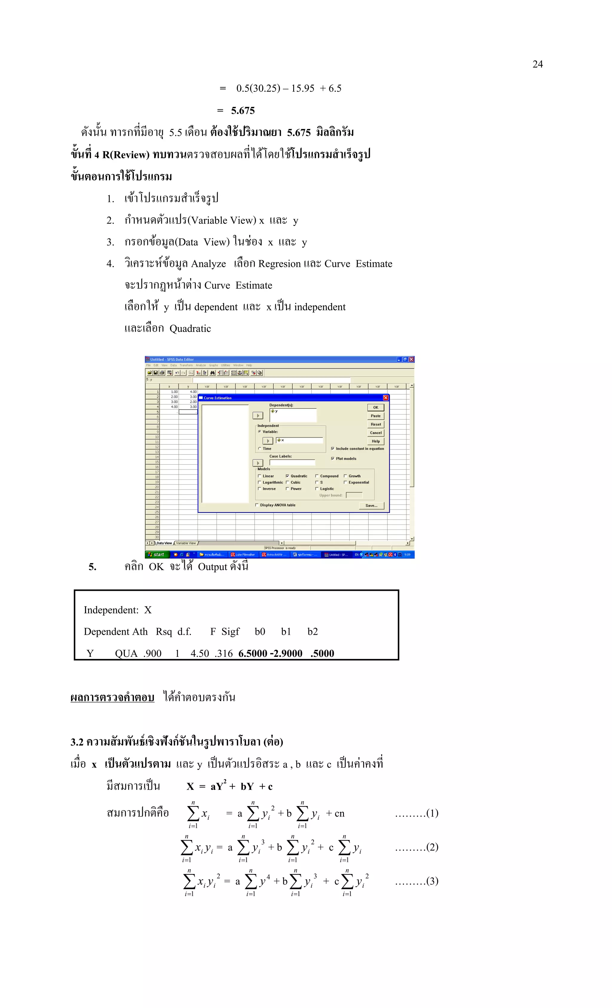 24
= 0.5(30.25) – 15.95 + 6.5
= 5.675
ดังนั้น ทารกที่มีอายุ 5.5 เดือน ต้องใช้ปริมาณยา 5.675 มิลลิกรัม
ขั้นที่ 4 R(Review) ทบทวนตรวจสอบผลที่ได้โดยใช้โปรแกรมสาเร็จรูป
ขั้นตอนการใช้โปรแกรม
1. เข้าโปรแกรมสาเร็จรูป
2. กาหนดตัวแปร(Variable View) x และ y
3. กรอกข้อมูล(Data View) ในช่อง x และ y
4. วิเคราะห์ข้อมูล Analyze เลือก Regresion และ Curve Estimate
จะปรากฏหน้าต่าง Curve Estimate
เลือกให้ y เป็น dependent และ x เป็น independent
และเลือก Quadratic
5. คลิก OK จะได้ Output ดังนี้
Independent: X
Dependent Ath Rsq d.f. F Sigf b0 b1 b2
Y QUA .900 1 4.50 .316 6.5000 -2.9000 .5000
ผลการตรวจคาตอบ ได้คาตอบตรงกัน
3.2 ความสัมพันธ์เชิงฟังก์ชันในรูปพาราโบลา (ต่อ)
เมื่อ x เป็นตัวแปรตาม และ y เป็นตัวแปรอิสระ a , b และ c เป็นค่าคงที่
มีสมการเป็น X = aY2
+ bY + c
สมการปกติคือ 
n
i
ix
1
= a 
n
i
iy
1
2
+ b 
n
i
iy
1
+ cn ………(1)

n
i
ii yx
1
= a 
n
i
iy
1
3
+ b 
n
i
iy
1
2
+ c 
n
i
iy
1
………(2)

n
i
ii yx
1
2
= a 
n
i
y
1
4
+ b
n
i
iy
1
3
+ c
n
i
iy
1
2
………(3)
 