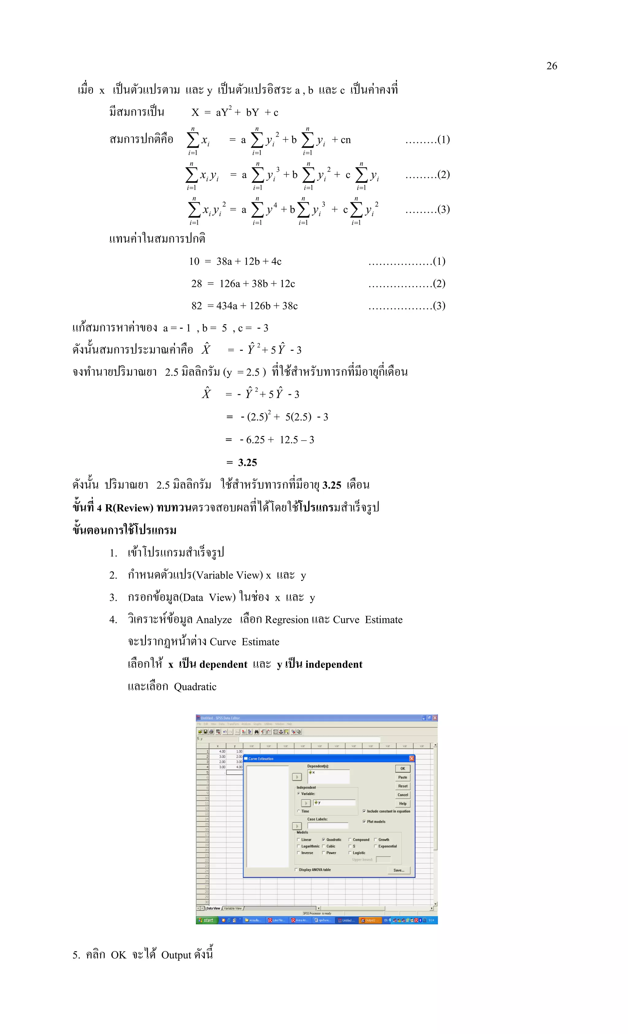26
เมื่อ x เป็นตัวแปรตาม และ y เป็นตัวแปรอิสระ a , b และ c เป็นค่าคงที่
มีสมการเป็น X = aY2
+ bY + c
สมการปกติคือ 
n
i
ix
1
= a 
n
i
iy
1
2
+ b 
n
i
iy
1
+ cn ………(1)

n
i
ii yx
1
= a 
n
i
iy
1
3
+ b 
n
i
iy
1
2
+ c 
n
i
iy
1
………(2)

n
i
ii yx
1
2
= a 
n
i
y
1
4
+ b
n
i
iy
1
3
+ c
n
i
iy
1
2
………(3)
แทนค่าในสมการปกติ
10 = 38a + 12b + 4c ………………(1)
28 = 126a + 38b + 12c ………………(2)
82 = 434a + 126b + 38c ………………(3)
แก้สมการหาค่าของ a = - 1 , b = 5 , c = - 3
ดังนั้นสมการประมาณค่าคือ Xˆ = - Yˆ 2
+ 5Yˆ - 3
จงทานายปริมาณยา 2.5 มิลลิกรัม (y = 2.5 ) ที่ใช้สาหรับทารกที่มีอายุกี่เดือน
Xˆ = - Yˆ 2
+ 5Yˆ - 3
= - (2.5)2
+ 5(2.5) - 3
= - 6.25 + 12.5 – 3
= 3.25
ดังนั้น ปริมาณยา 2.5 มิลลิกรัม ใช้สาหรับทารกที่มีอายุ 3.25 เดือน
ขั้นที่ 4 R(Review) ทบทวนตรวจสอบผลที่ได้โดยใช้โปรแกรมสาเร็จรูป
ขั้นตอนการใช้โปรแกรม
1. เข้าโปรแกรมสาเร็จรูป
2. กาหนดตัวแปร(Variable View) x และ y
3. กรอกข้อมูล(Data View) ในช่อง x และ y
4. วิเคราะห์ข้อมูล Analyze เลือก Regresion และ Curve Estimate
จะปรากฏหน้าต่าง Curve Estimate
เลือกให้ x เป็น dependent และ y เป็น independent
และเลือก Quadratic
5. คลิก OK จะได้ Output ดังนี้
 