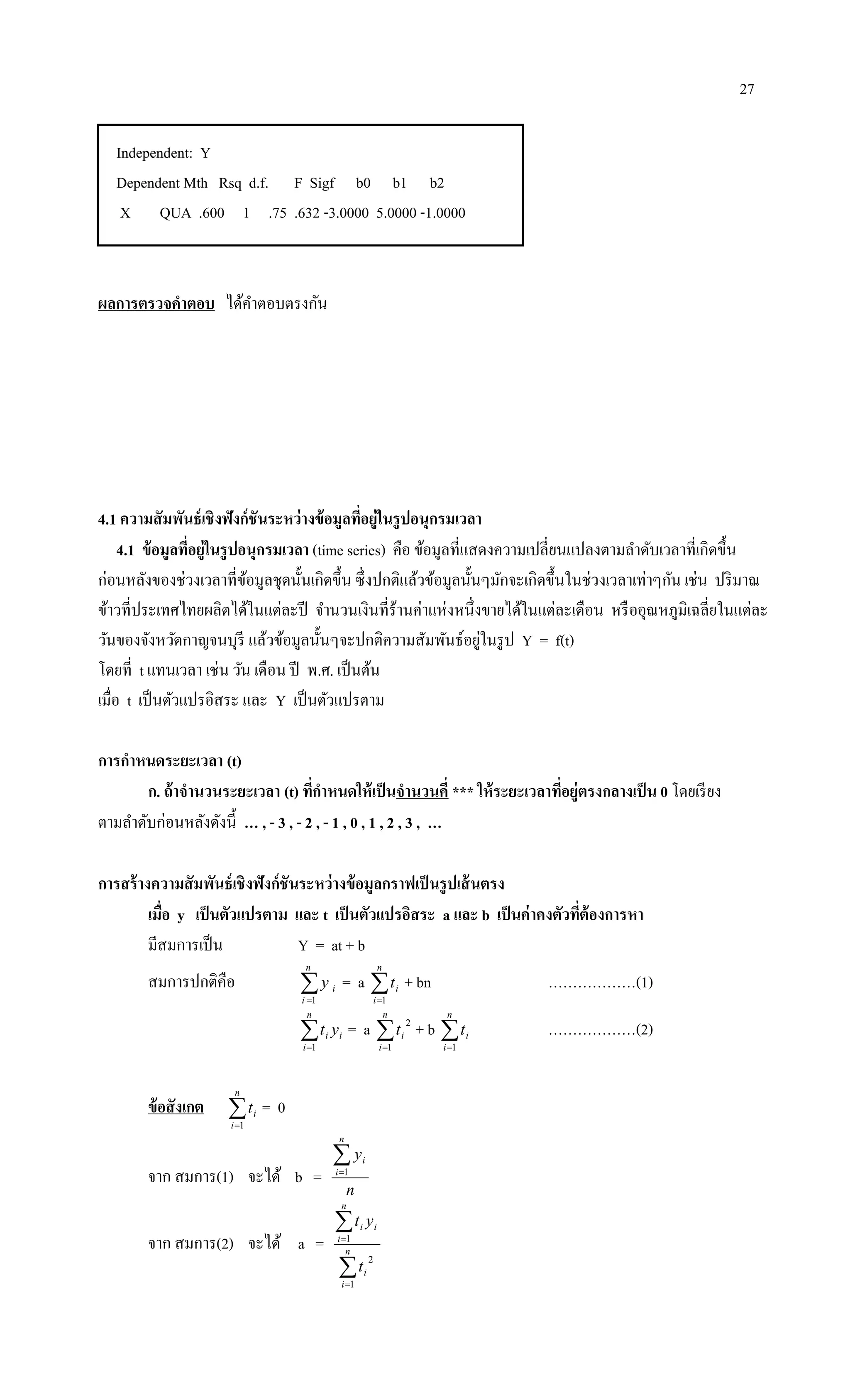 27
Independent: Y
Dependent Mth Rsq d.f. F Sigf b0 b1 b2
X QUA .600 1 .75 .632 -3.0000 5.0000 -1.0000
ผลการตรวจคาตอบ ได้คาตอบตรงกัน
4.1 ความสัมพันธ์เชิงฟังก์ชันระหว่างข้อมูลที่อยู่ในรูปอนุกรมเวลา
4.1 ข้อมูลที่อยู่ในรูปอนุกรมเวลา (time series) คือ ข้อมูลที่แสดงความเปลี่ยนแปลงตามลาดับเวลาที่เกิดขึ้น
ก่อนหลังของช่วงเวลาที่ข้อมูลชุดนั้นเกิดขึ้น ซึ่งปกติแล้วข้อมูลนั้นๆมักจะเกิดขึ้นในช่วงเวลาเท่าๆกัน เช่น ปริมาณ
ข้าวที่ประเทศไทยผลิตได้ในแต่ละปี จานวนเงินที่ร้านค่าแห่งหนึ่งขายได้ในแต่ละเดือน หรืออุณหภูมิเฉลี่ยในแต่ละ
วันของจังหวัดกาญจนบุรี แล้วข้อมูลนั้นๆจะปกติความสัมพันธ์อยู่ในรูป Y = f(t)
โดยที่ t แทนเวลา เช่น วัน เดือน ปี พ.ศ. เป็นต้น
เมื่อ t เป็นตัวแปรอิสระ และ Y เป็นตัวแปรตาม
การกาหนดระยะเวลา (t)
ก. ถ้าจานวนระยะเวลา (t) ที่กาหนดให้เป็นจานวนคี่ *** ให้ระยะเวลาที่อยู่ตรงกลางเป็น 0 โดยเรียง
ตามลาดับก่อนหลังดังนี้ … , - 3 , - 2 , - 1 , 0 , 1 , 2 , 3 , …
การสร้างความสัมพันธ์เชิงฟังก์ชันระหว่างข้อมูลกราฟเป็นรูปเส้นตรง
เมื่อ y เป็นตัวแปรตาม และ t เป็นตัวแปรอิสระ a และ b เป็นค่าคงตัวที่ต้องการหา
มีสมการเป็น Y = at + b
สมการปกติคือ 
n
i
iy
1
= a 
n
i
it
1
+ bn ………………(1)

n
i
ii yt
1
= a 
n
i
it
1
2
+ b 
n
i
it
1
………………(2)
ข้อสังเกต 
n
i
it
1
= 0
จาก สมการ(1) จะได้ b =
n
y
n
i
i1
จาก สมการ(2) จะได้ a =




n
i
i
n
i
ii
t
yt
1
2
1
 