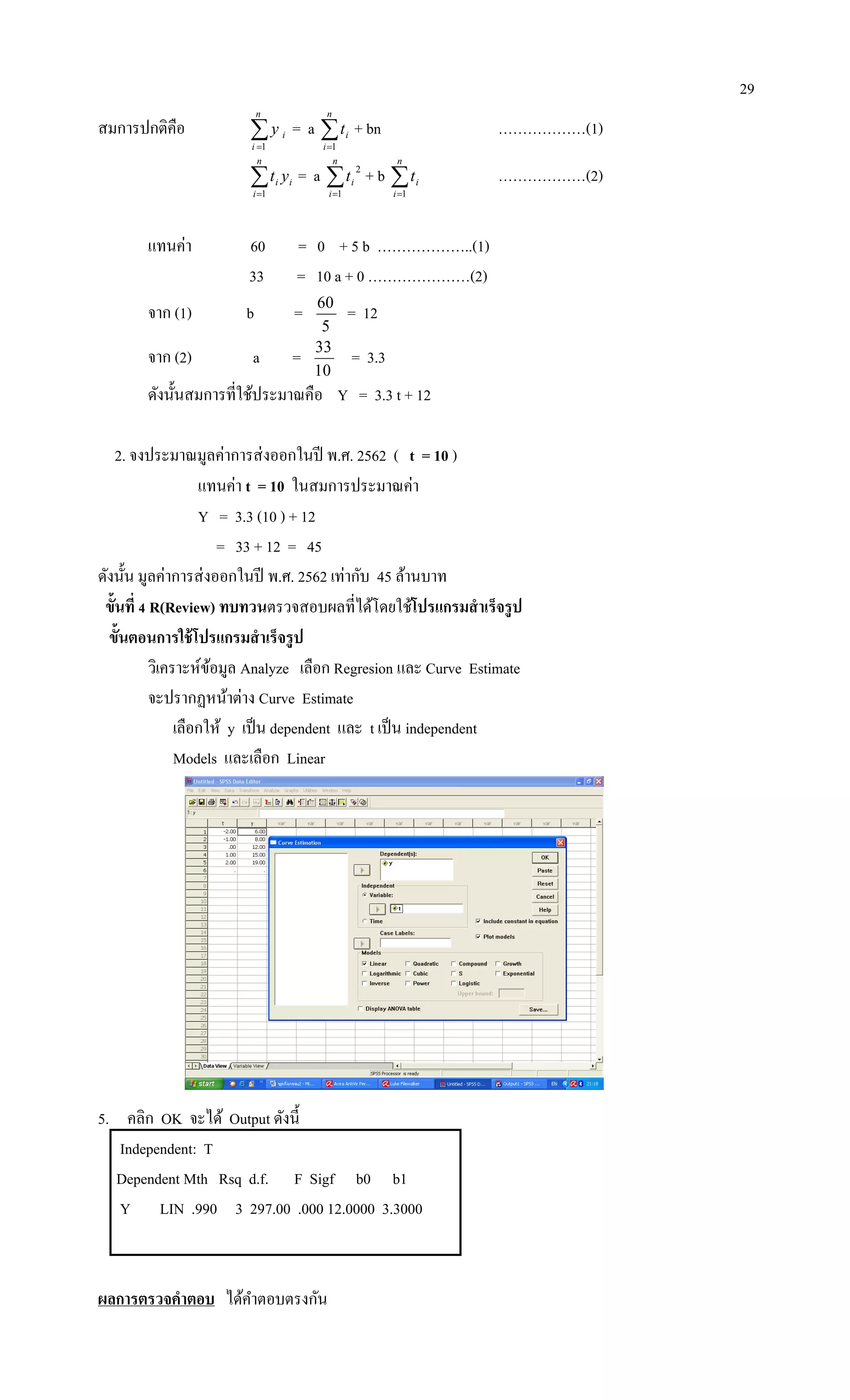 29
สมการปกติคือ 
n
i
iy
1
= a 
n
i
it
1
+ bn ………………(1)

n
i
ii yt
1
= a 
n
i
it
1
2
+ b 
n
i
it
1
………………(2)
แทนค่า 60 = 0 + 5 b ………………..(1)
33 = 10 a + 0 …………………(2)
จาก (1) b =
5
60
= 12
จาก (2) a =
10
33
= 3.3
ดังนั้นสมการที่ใช้ประมาณคือ Y = 3.3 t + 12
2. จงประมาณมูลค่าการส่งออกในปี พ.ศ. 2562 ( t = 10 )
แทนค่า t = 10 ในสมการประมาณค่า
Y = 3.3 (10 ) + 12
= 33 + 12 = 45
ดังนั้น มูลค่าการส่งออกในปี พ.ศ. 2562 เท่ากับ 45 ล้านบาท
ขั้นที่ 4 R(Review) ทบทวนตรวจสอบผลที่ได้โดยใช้โปรแกรมสาเร็จรูป
ขั้นตอนการใช้โปรแกรมสาเร็จรูป
วิเคราะห์ข้อมูล Analyze เลือก Regresion และ Curve Estimate
จะปรากฏหน้าต่าง Curve Estimate
เลือกให้ y เป็น dependent และ t เป็น independent
Models และเลือก Linear
5. คลิก OK จะได้ Output ดังนี้
Independent: T
Dependent Mth Rsq d.f. F Sigf b0 b1
Y LIN .990 3 297.00 .000 12.0000 3.3000
ผลการตรวจคาตอบ ได้คาตอบตรงกัน
 