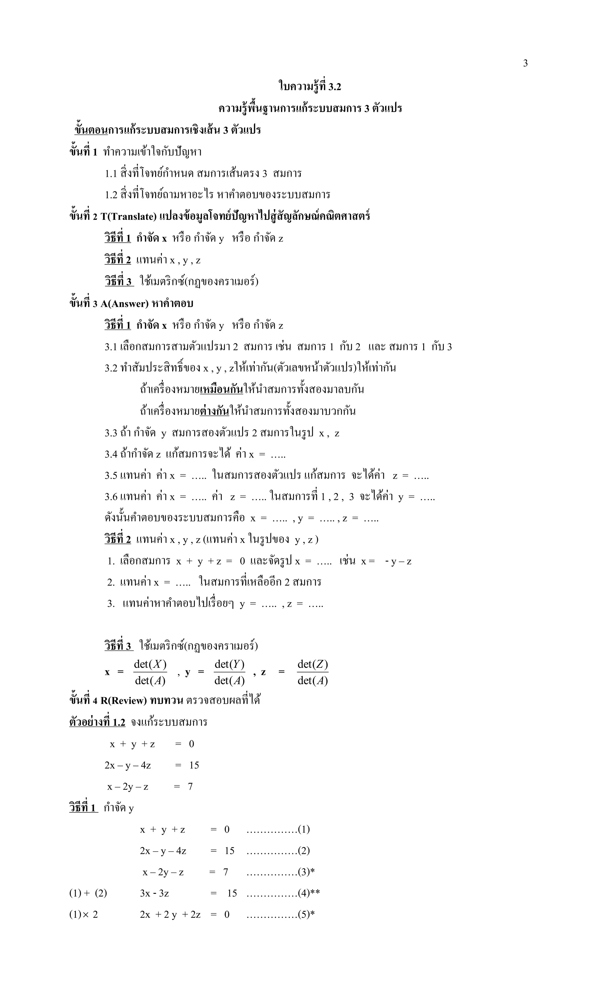 3
ใบความรู้ที่ 3.2
ความรู้พื้นฐานการแก้ระบบสมการ 3 ตัวแปร
ขั้นตอนการแก้ระบบสมการเชิงเส้น 3 ตัวแปร
ขั้นที่ 1 ทาความเข้าใจกับปัญหา
1.1 สิ่งที่โจทย์กาหนด สมการเส้นตรง 3 สมการ
1.2 สิ่งที่โจทย์ถามหาอะไร หาคาตอบของระบบสมการ
ขั้นที่ 2 T(Translate) แปลงข้อมูลโจทย์ปัญหาไปสู่สัญลักษณ์คณิตศาสตร์
วิธีที่ 1 กาจัด x หรือ กาจัด y หรือ กาจัด z
วิธีที่ 2 แทนค่า x , y , z
วิธีที่ 3 ใช้เมตริกซ์(กฏของคราเมอร์)
ขั้นที่ 3 A(Answer) หาคาตอบ
วิธีที่ 1 กาจัด x หรือ กาจัด y หรือ กาจัด z
3.1 เลือกสมการสามตัวแปรมา 2 สมการ เช่น สมการ 1 กับ 2 และ สมการ 1 กับ 3
3.2 ทาสัมประสิทธิ์ของ x , y , zให้เท่ากัน(ตัวเลขหน้าตัวแปร)ให้เท่ากัน
ถ้าเครื่องหมายเหมือนกันให้นาสมการทั้งสองมาลบกัน
ถ้าเครื่องหมายต่างกันให้นาสมการทั้งสองมาบวกกัน
3.3 ถ้า กาจัด y สมการสองตัวแปร 2 สมการในรูป x , z
3.4 ถ้ากาจัด z แก้สมการจะได้ ค่า x = …..
3.5 แทนค่า ค่า x = ….. ในสมการสองตัวแปร แก้สมการ จะได้ค่า z = …..
3.6 แทนค่า ค่า x = ….. ค่า z = ….. ในสมการที่ 1 , 2 , 3 จะได้ค่า y = …..
ดังนั้นคาตอบของระบบสมการคือ x = ….. , y = ….. , z = …..
วิธีที่ 2 แทนค่า x , y , z (แทนค่า x ในรูปของ y , z )
1. เลือกสมการ x + y + z = 0 และจัดรูป x = ….. เช่น x = - y – z
2. แทนค่า x = ….. ในสมการที่เหลืออีก 2 สมการ
3. แทนค่าหาคาตอบไปเรื่อยๆ y = ….. , z = …..
วิธีที่ 3 ใช้เมตริกซ์(กฏของคราเมอร์)
x =
)det(
)det(
A
X
, y =
)det(
)det(
A
Y
, z =
)det(
)det(
A
Z
ขั้นที่ 4 R(Review) ทบทวน ตรวจสอบผลที่ได้
ตัวอย่างที่ 1.2 จงแก้ระบบสมการ
x + y + z = 0
2x – y – 4z = 15
x – 2y – z = 7
วิธีที่ 1 กาจัด y
x + y + z = 0 ……………(1)
2x – y – 4z = 15 ……………(2)
x – 2y – z = 7 ……………(3)*
(1) + (2) 3x - 3z = 15 ……………(4)**
(1) 2 2x + 2 y + 2z = 0 ……………(5)*
 