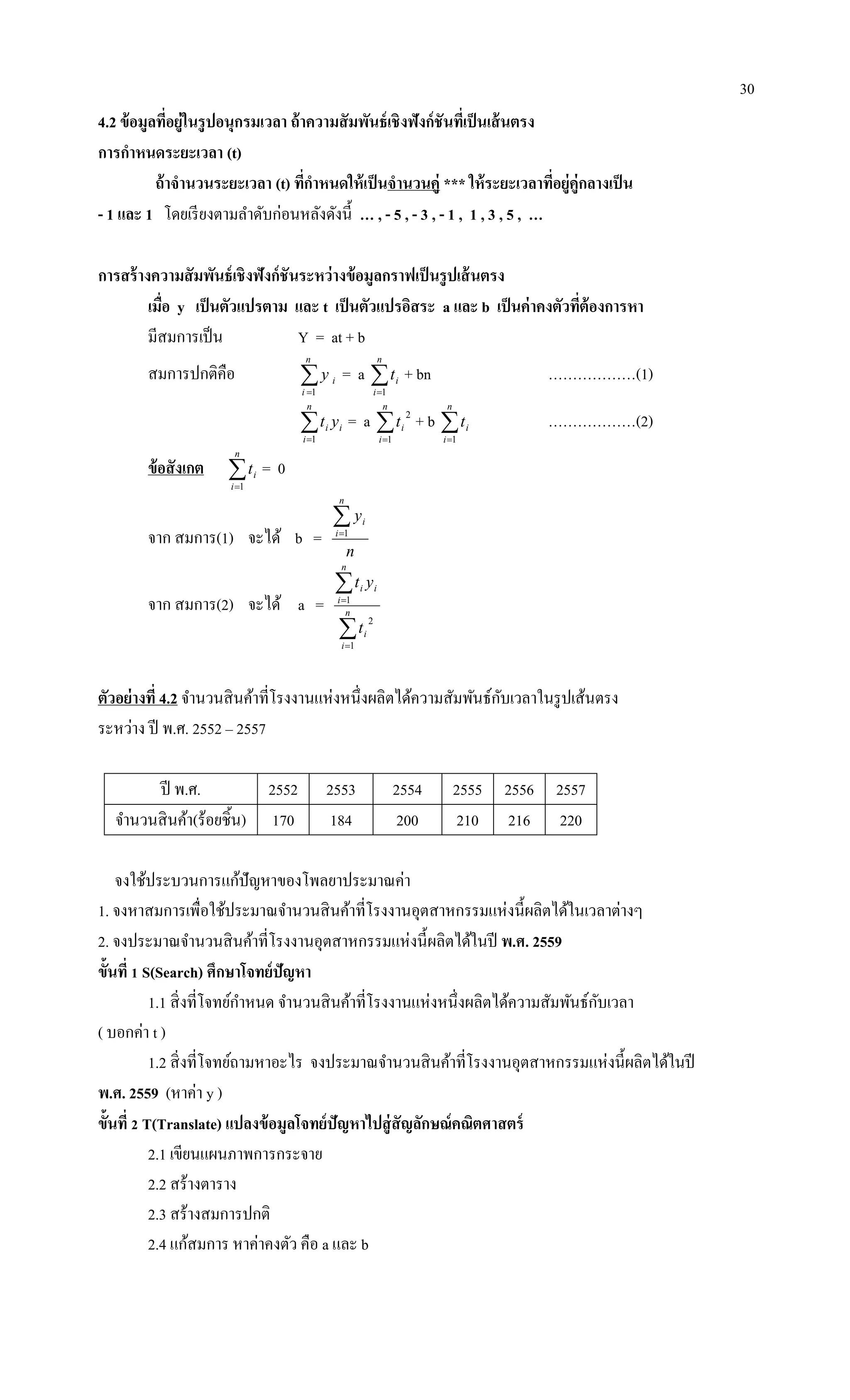 30
4.2 ข้อมูลที่อยู่ในรูปอนุกรมเวลา ถ้าความสัมพันธ์เชิงฟังก์ชันที่เป็นเส้นตรง
การกาหนดระยะเวลา (t)
ถ้าจานวนระยะเวลา (t) ที่กาหนดให้เป็นจานวนคู่ *** ให้ระยะเวลาที่อยู่คู่กลางเป็น
- 1 และ 1 โดยเรียงตามลาดับก่อนหลังดังนี้ … , - 5 , - 3 , - 1 , 1 , 3 , 5 , …
การสร้างความสัมพันธ์เชิงฟังก์ชันระหว่างข้อมูลกราฟเป็นรูปเส้นตรง
เมื่อ y เป็นตัวแปรตาม และ t เป็นตัวแปรอิสระ a และ b เป็นค่าคงตัวที่ต้องการหา
มีสมการเป็น Y = at + b
สมการปกติคือ 
n
i
iy
1
= a 
n
i
it
1
+ bn ………………(1)

n
i
ii yt
1
= a 
n
i
it
1
2
+ b 
n
i
it
1
………………(2)
ข้อสังเกต 
n
i
it
1
= 0
จาก สมการ(1) จะได้ b =
n
y
n
i
i1
จาก สมการ(2) จะได้ a =




n
i
i
n
i
ii
t
yt
1
2
1
ตัวอย่างที่ 4.2 จานวนสินค้าที่โรงงานแห่งหนึ่งผลิตได้ความสัมพันธ์กับเวลาในรูปเส้นตรง
ระหว่าง ปี พ.ศ. 2552 – 2557
ปี พ.ศ. 2552 2553 2554 2555 2556 2557
จานวนสินค้า(ร้อยชิ้น) 170 184 200 210 216 220
จงใช้ประบวนการแก้ปัญหาของโพลยาประมาณค่า
1. จงหาสมการเพื่อใช้ประมาณจานวนสินค้าที่โรงงานอุตสาหกรรมแห่งนี้ผลิตได้ในเวลาต่างๆ
2. จงประมาณจานวนสินค้าที่โรงงานอุตสาหกรรมแห่งนี้ผลิตได้ในปี พ.ศ. 2559
ขั้นที่ 1 S(Search) ศึกษาโจทย์ปัญหา
1.1 สิ่งที่โจทย์กาหนด จานวนสินค้าที่โรงงานแห่งหนึ่งผลิตได้ความสัมพันธ์กับเวลา
( บอกค่า t )
1.2 สิ่งที่โจทย์ถามหาอะไร จงประมาณจานวนสินค้าที่โรงงานอุตสาหกรรมแห่งนี้ผลิตได้ในปี
พ.ศ. 2559 (หาค่า y )
ขั้นที่ 2 T(Translate) แปลงข้อมูลโจทย์ปัญหาไปสู่สัญลักษณ์คณิตศาสตร์
2.1 เขียนแผนภาพการกระจาย
2.2 สร้างตาราง
2.3 สร้างสมการปกติ
2.4 แก้สมการ หาค่าคงตัว คือ a และ b
 