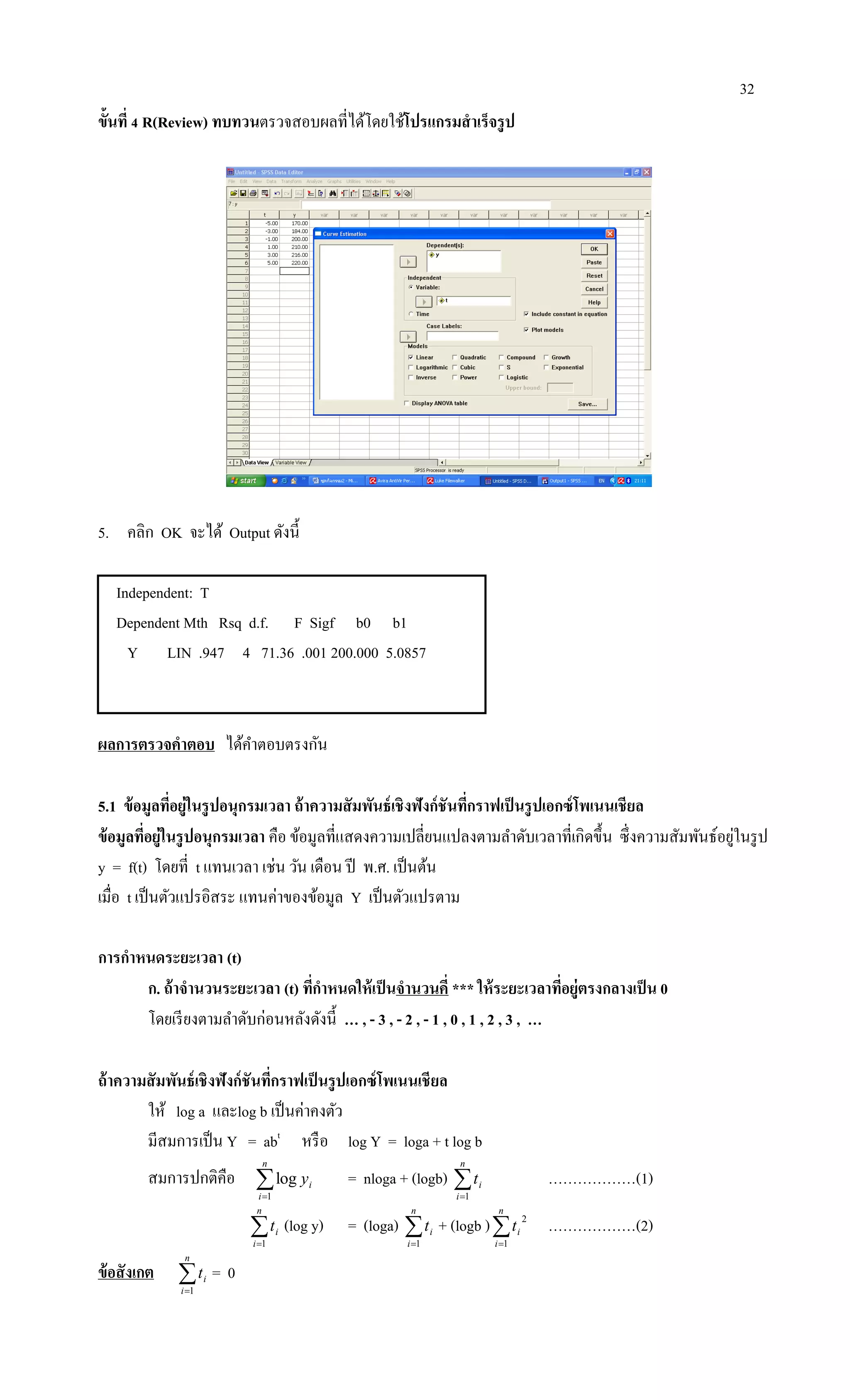 32
ขั้นที่ 4 R(Review) ทบทวนตรวจสอบผลที่ได้โดยใช้โปรแกรมสาเร็จรูป
5. คลิก OK จะได้ Output ดังนี้
Independent: T
Dependent Mth Rsq d.f. F Sigf b0 b1
Y LIN .947 4 71.36 .001 200.000 5.0857
ผลการตรวจคาตอบ ได้คาตอบตรงกัน
5.1 ข้อมูลที่อยู่ในรูปอนุกรมเวลา ถ้าความสัมพันธ์เชิงฟังก์ชันที่กราฟเป็นรูปเอกซ์โพเนนเชียล
ข้อมูลที่อยู่ในรูปอนุกรมเวลา คือ ข้อมูลที่แสดงความเปลี่ยนแปลงตามลาดับเวลาที่เกิดขึ้น ซึ่งความสัมพันธ์อยู่ในรูป
y = f(t) โดยที่ t แทนเวลา เช่น วัน เดือน ปี พ.ศ. เป็นต้น
เมื่อ t เป็นตัวแปรอิสระ แทนค่าของข้อมูล Y เป็นตัวแปรตาม
การกาหนดระยะเวลา (t)
ก. ถ้าจานวนระยะเวลา (t) ที่กาหนดให้เป็นจานวนคี่ *** ให้ระยะเวลาที่อยู่ตรงกลางเป็น 0
โดยเรียงตามลาดับก่อนหลังดังนี้ … , - 3 , - 2 , - 1 , 0 , 1 , 2 , 3 , …
ถ้าความสัมพันธ์เชิงฟังก์ชันที่กราฟเป็นรูปเอกซ์โพเนนเชียล
ให้ log a และlog b เป็นค่าคงตัว
มีสมการเป็น Y = abt
หรือ log Y = loga + t log b
สมการปกติคือ 
n
i
iy
1
log = nloga + (logb) 
n
i
it
1
………………(1)

n
i
it
1
(log y) = (loga) 
n
i
it
1
+ (logb )
n
i
it
1
2
………………(2)
ข้อสังเกต 
n
i
it
1
= 0
 