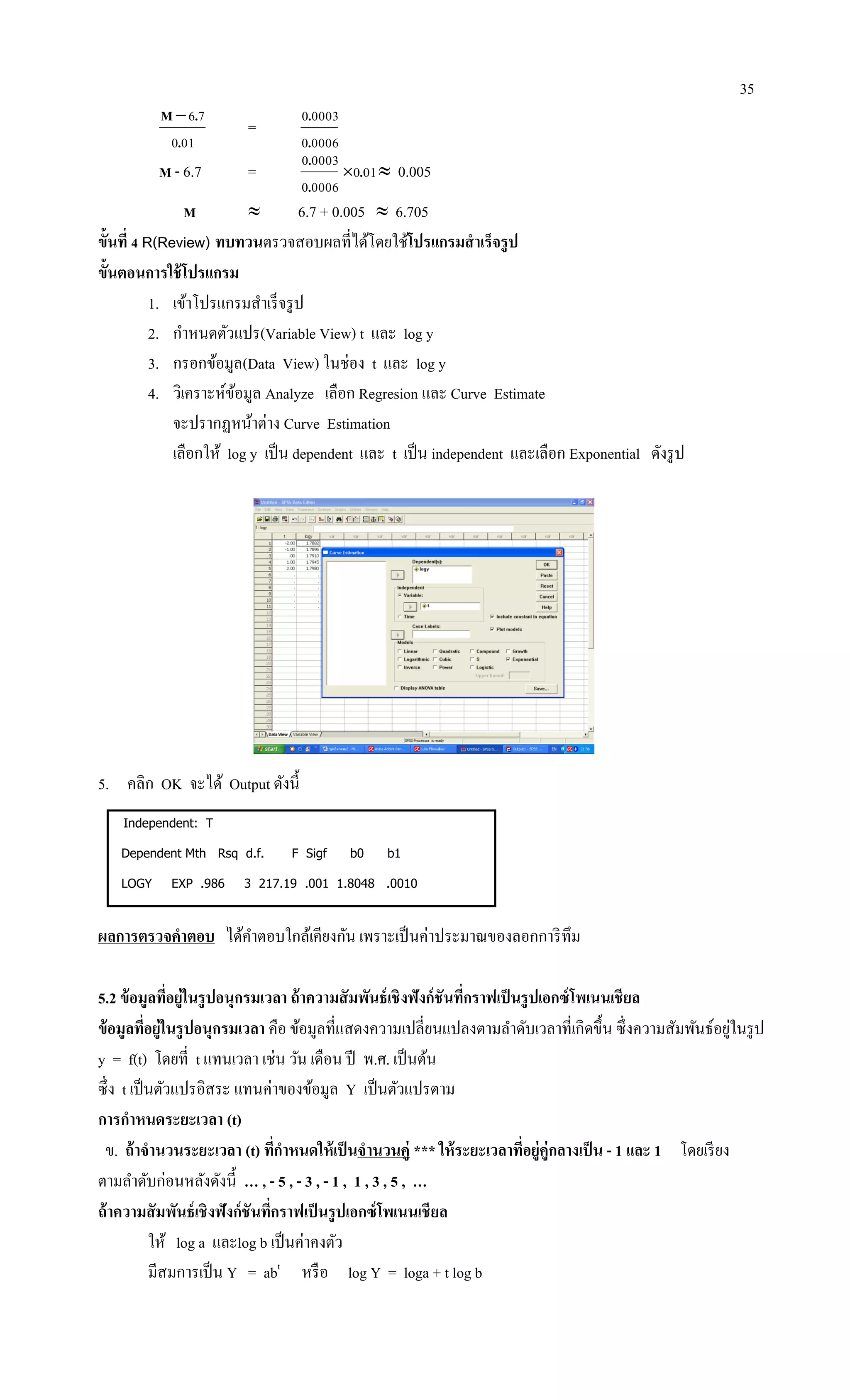 35
010
76
.
.M
=
00060
00030
.
.
M - 6.7 =
00060
00030
.
.
010.  0.005
M  6.7 + 0.005  6.705
ขั้นที่ 4 R(Review) ทบทวนตรวจสอบผลที่ได้โดยใช้โปรแกรมสาเร็จรูป
ขั้นตอนการใช้โปรแกรม
1. เข้าโปรแกรมสาเร็จรูป
2. กาหนดตัวแปร(Variable View) t และ log y
3. กรอกข้อมูล(Data View) ในช่อง t และ log y
4. วิเคราะห์ข้อมูล Analyze เลือก Regresion และ Curve Estimate
จะปรากฏหน้าต่าง Curve Estimation
เลือกให้ log y เป็น dependent และ t เป็น independent และเลือก Exponential ดังรูป
5. คลิก OK จะได้ Output ดังนี้
Independent: T
Dependent Mth Rsq d.f. F Sigf b0 b1
LOGY EXP .986 3 217.19 .001 1.8048 .0010
ผลการตรวจคาตอบ ได้คาตอบใกล้เคียงกัน เพราะเป็นค่าประมาณของลอกการิทึม
5.2 ข้อมูลที่อยู่ในรูปอนุกรมเวลา ถ้าความสัมพันธ์เชิงฟังก์ชันที่กราฟเป็นรูปเอกซ์โพเนนเชียล
ข้อมูลที่อยู่ในรูปอนุกรมเวลา คือ ข้อมูลที่แสดงความเปลี่ยนแปลงตามลาดับเวลาที่เกิดขึ้น ซึ่งความสัมพันธ์อยู่ในรูป
y = f(t) โดยที่ t แทนเวลา เช่น วัน เดือน ปี พ.ศ. เป็นต้น
ซึ่ง t เป็นตัวแปรอิสระ แทนค่าของข้อมูล Y เป็นตัวแปรตาม
การกาหนดระยะเวลา (t)
ข. ถ้าจานวนระยะเวลา (t) ที่กาหนดให้เป็นจานวนคู่ *** ให้ระยะเวลาที่อยู่คู่กลางเป็น - 1 และ 1 โดยเรียง
ตามลาดับก่อนหลังดังนี้ … , - 5 , - 3 , - 1 , 1 , 3 , 5 , …
ถ้าความสัมพันธ์เชิงฟังก์ชันที่กราฟเป็นรูปเอกซ์โพเนนเชียล
ให้ log a และlog b เป็นค่าคงตัว
มีสมการเป็น Y = abt
หรือ log Y = loga + t log b
 