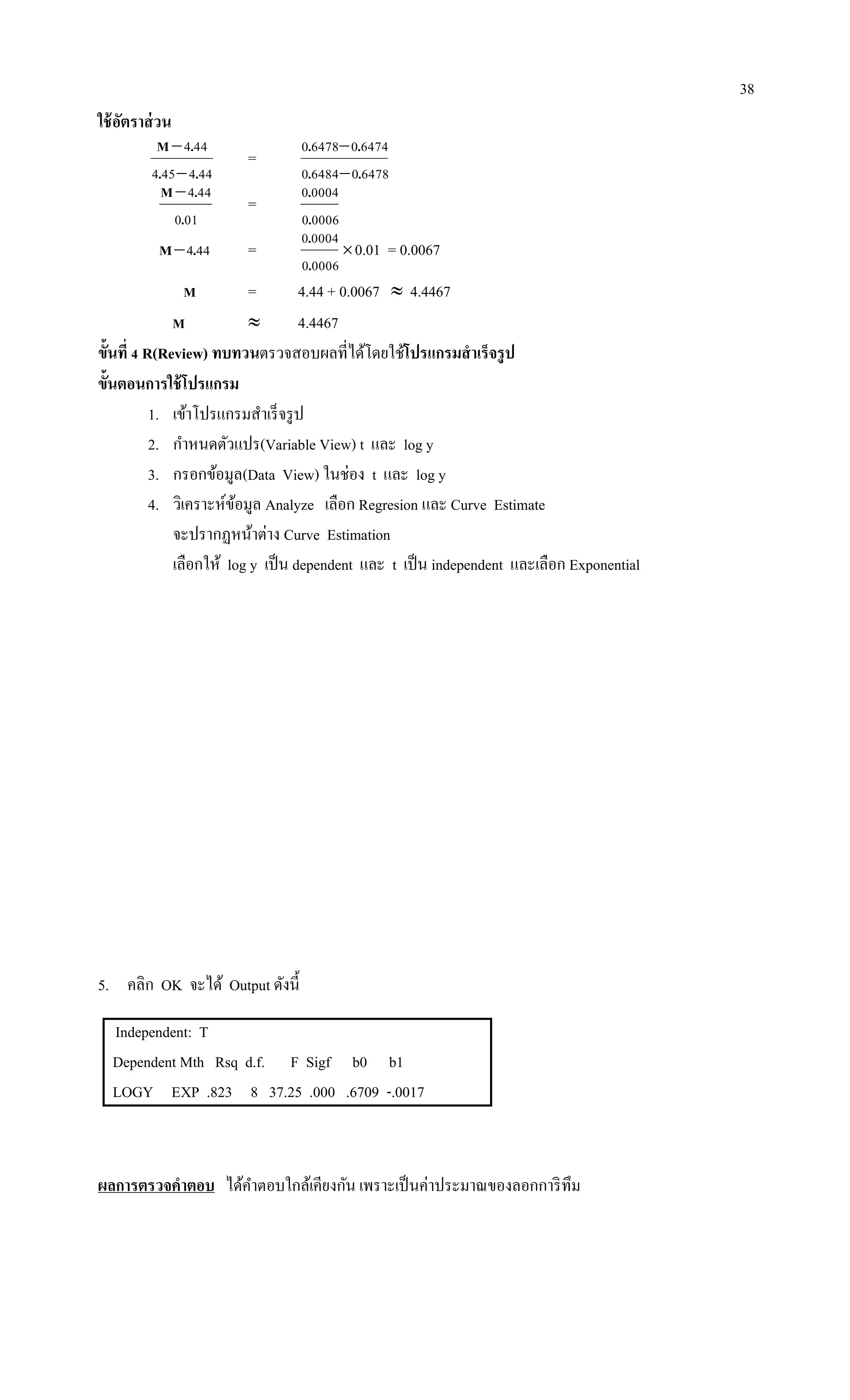 38
ใช้อัตราส่วน
444454
444
..
.M


=
6478064840
6474064780
..
..


010
444
.
.M
=
00060
00040
.
.
444.M =
00060
00040
.
.
0.01 = 0.0067
M = 4.44 + 0.0067  4.4467
M  4.4467
ขั้นที่ 4 R(Review) ทบทวนตรวจสอบผลที่ได้โดยใช้โปรแกรมสาเร็จรูป
ขั้นตอนการใช้โปรแกรม
1. เข้าโปรแกรมสาเร็จรูป
2. กาหนดตัวแปร(Variable View) t และ log y
3. กรอกข้อมูล(Data View) ในช่อง t และ log y
4. วิเคราะห์ข้อมูล Analyze เลือก Regresion และ Curve Estimate
จะปรากฏหน้าต่าง Curve Estimation
เลือกให้ log y เป็น dependent และ t เป็น independent และเลือก Exponential
5. คลิก OK จะได้ Output ดังนี้
Independent: T
Dependent Mth Rsq d.f. F Sigf b0 b1
LOGY EXP .823 8 37.25 .000 .6709 -.0017
ผลการตรวจคาตอบ ได้คาตอบใกล้เคียงกัน เพราะเป็นค่าประมาณของลอกการิทึม
 