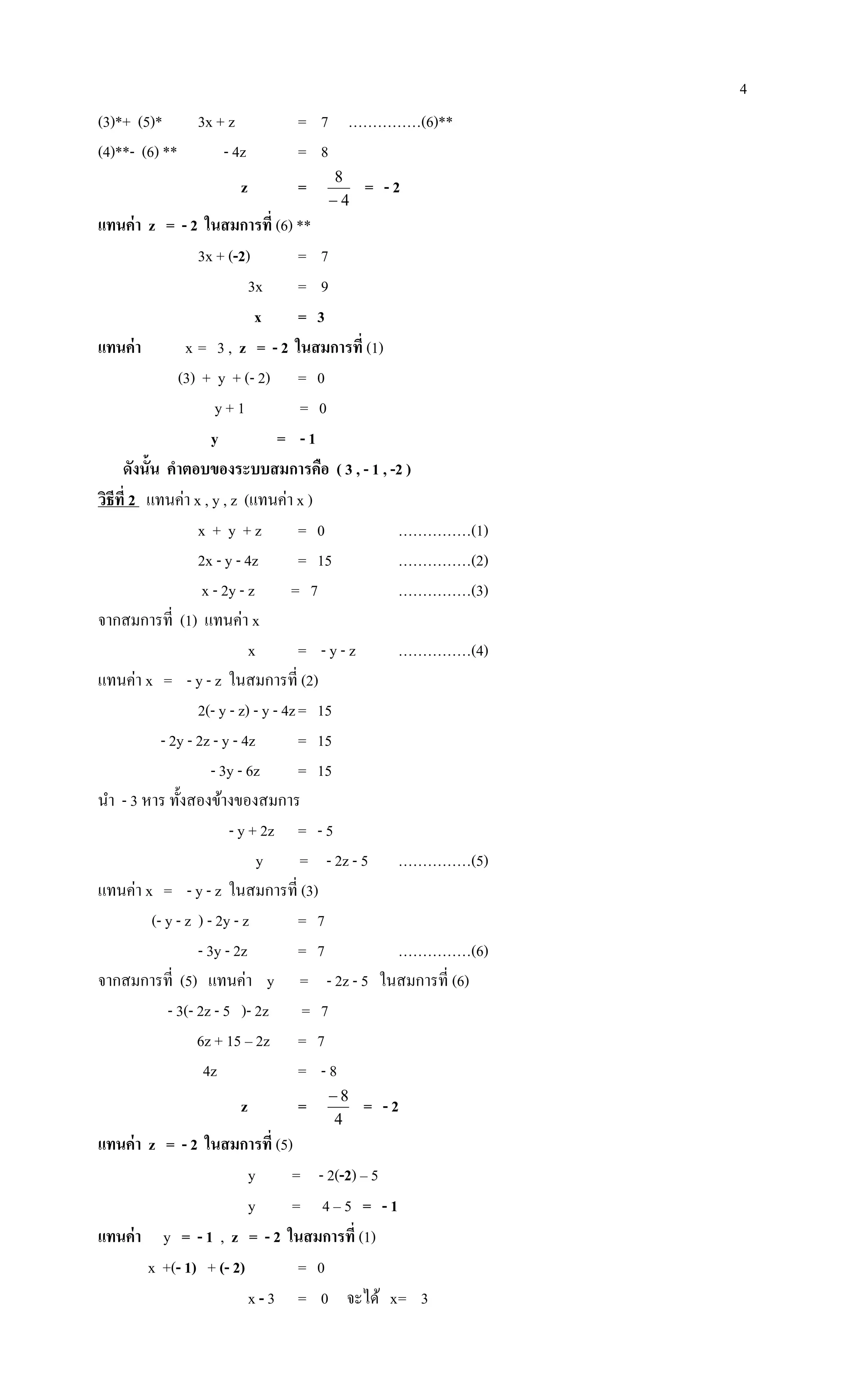 4
(3)*+ (5)* 3x + z = 7 ……………(6)**
(4)**- (6) ** - 4z = 8
z =
4
8

= - 2
แทนค่า z = - 2 ในสมการที่ (6) **
3x + (-2) = 7
3x = 9
x = 3
แทนค่า x = 3 , z = - 2 ในสมการที่ (1)
(3) + y + (- 2) = 0
y + 1 = 0
y = - 1
ดังนั้น คาตอบของระบบสมการคือ ( 3 , - 1 , -2 )
วิธีที่ 2 แทนค่า x , y , z (แทนค่า x )
x + y + z = 0 ……………(1)
2x - y - 4z = 15 ……………(2)
x - 2y - z = 7 ……………(3)
จากสมการที่ (1) แทนค่า x
x = - y - z ……………(4)
แทนค่า x = - y - z ในสมการที่ (2)
2(- y - z) - y - 4z= 15
- 2y - 2z - y - 4z = 15
- 3y - 6z = 15
นา - 3 หาร ทั้งสองข้างของสมการ
- y + 2z = - 5
y = - 2z - 5 ……………(5)
แทนค่า x = - y - z ในสมการที่ (3)
(- y - z ) - 2y - z = 7
- 3y - 2z = 7 ……………(6)
จากสมการที่ (5) แทนค่า y = - 2z - 5 ในสมการที่ (6)
- 3(- 2z - 5 )- 2z = 7
6z + 15 – 2z = 7
4z = - 8
z =
4
8
= - 2
แทนค่า z = - 2 ในสมการที่ (5)
y = - 2(-2) – 5
y = 4 – 5 = - 1
แทนค่า y = - 1 , z = - 2 ในสมการที่ (1)
x +(- 1) + (- 2) = 0
x - 3 = 0 จะได้ x= 3
 