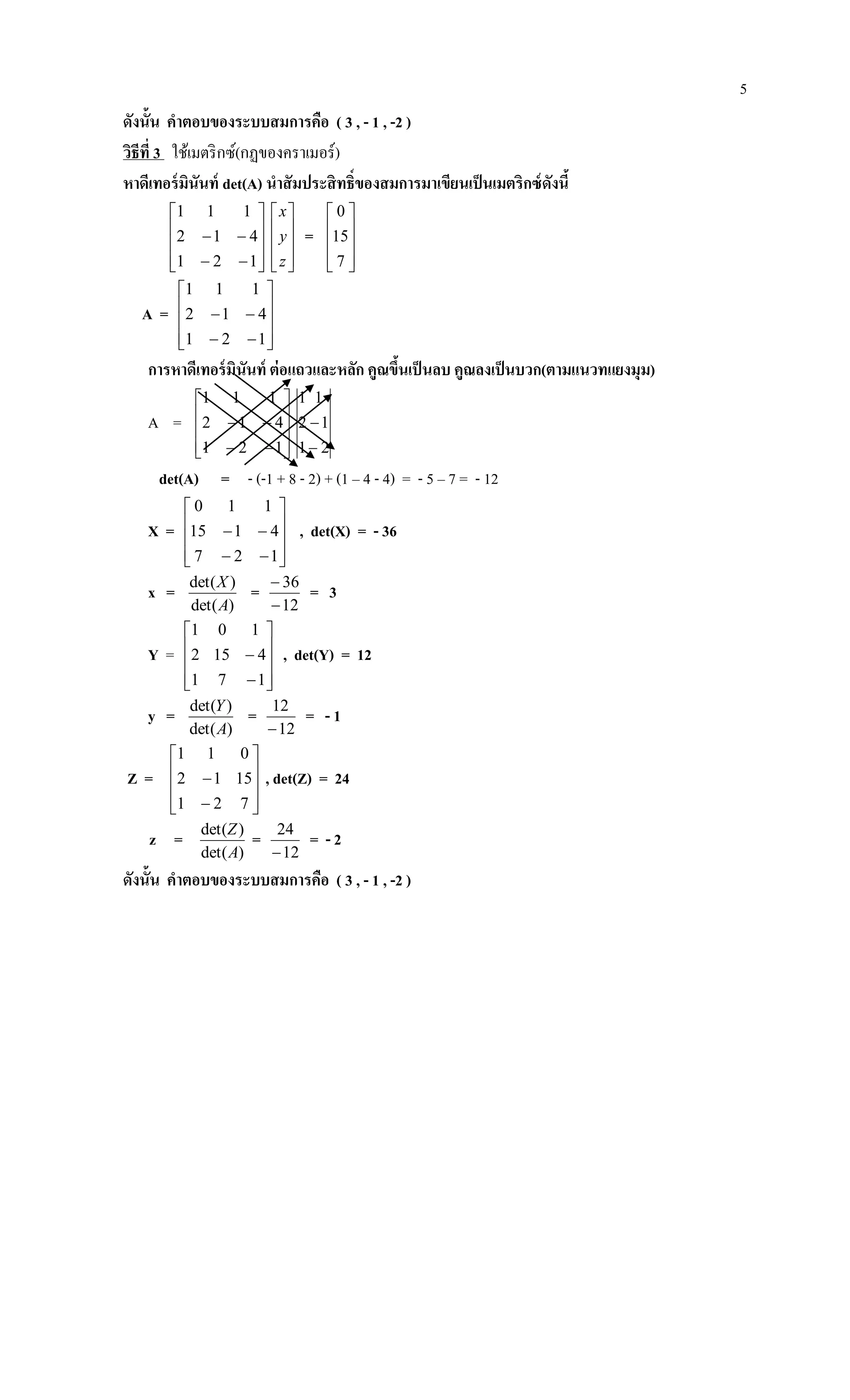 5
ดังนั้น คาตอบของระบบสมการคือ ( 3 , - 1 , -2 )
วิธีที่ 3 ใช้เมตริกซ์(กฏของคราเมอร์)
หาดีเทอร์มินันท์ det(A) นาสัมประสิทธิ์ของสมการมาเขียนเป็นเมตริกซ์ดังนี้












121
412
111










z
y
x
=










7
15
0
A =












121
412
111
การหาดีเทอร์มินันท์ ต่อแถวและหลัก คูณขึ้นเป็นลบ คูณลงเป็นบวก(ตามแนวทแยงมุม)
A =












121
412
111
2
1
1
1
2
1


det(A) = - (-1 + 8 - 2) + (1 – 4 - 4) = - 5 – 7 = - 12
X =












127
4115
110
, det(X) = - 36
x =
)det(
)det(
A
X
=
12
36


= 3
Y =












171
4152
101
, det(Y) = 12
y =
)det(
)det(
A
Y
=
12
12

= - 1
Z =












721
1512
011
, det(Z) = 24
z =
)det(
)det(
A
Z
=
12
24

= - 2
ดังนั้น คาตอบของระบบสมการคือ ( 3 , - 1 , -2 )
 