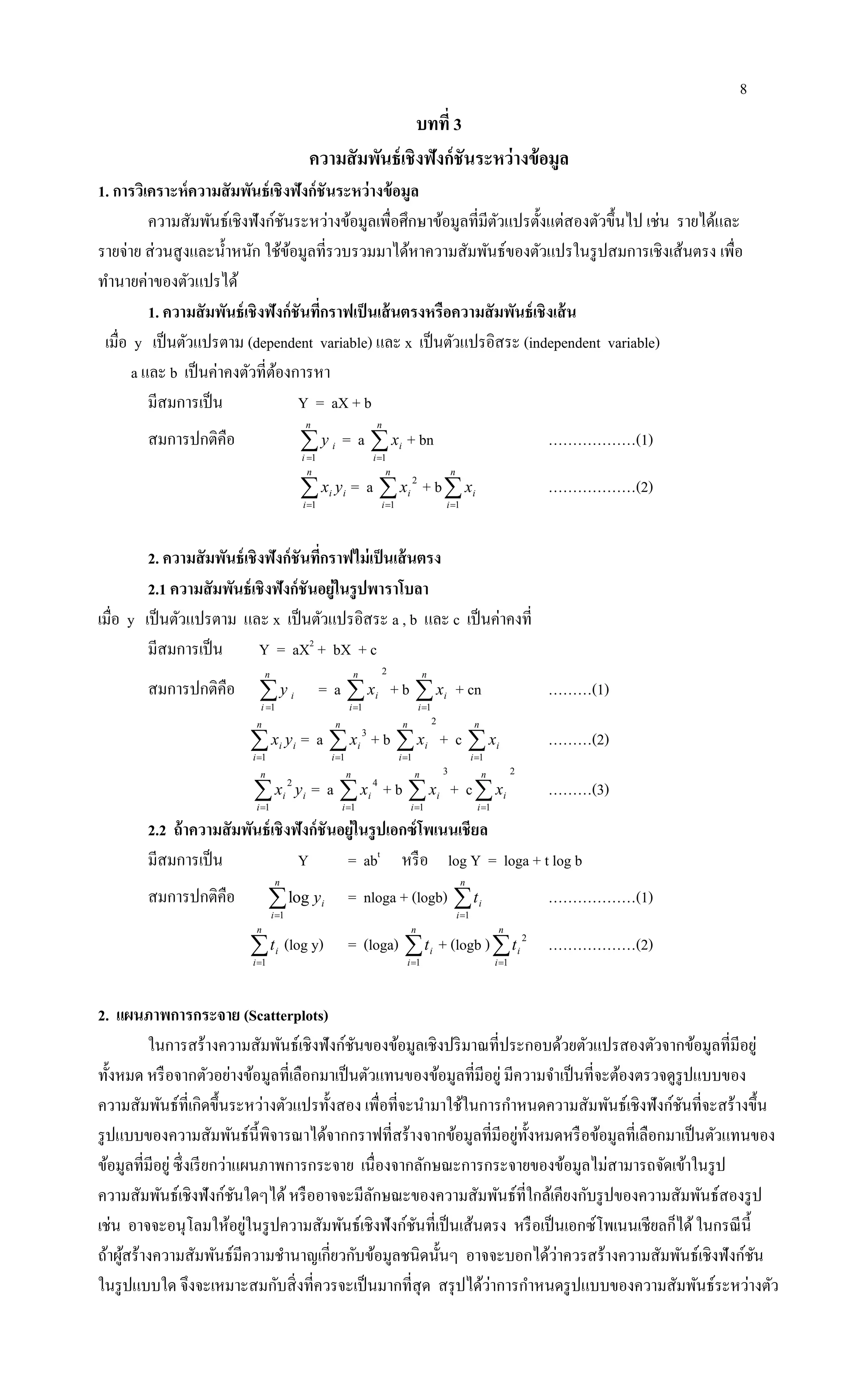 8
บทที่ 3
ความสัมพันธ์เชิงฟังก์ชันระหว่างข้อมูล
1. การวิเคราะห์ความสัมพันธ์เชิงฟังก์ชันระหว่างข้อมูล
ความสัมพันธ์เชิงฟังก์ชันระหว่างข้อมูลเพื่อศึกษาข้อมูลที่มีตัวแปรตั้งแต่สองตัวขึ้นไป เช่น รายได้และ
รายจ่าย ส่วนสูงและน้าหนัก ใช้ข้อมูลที่รวบรวมมาได้หาความสัมพันธ์ของตัวแปรในรูปสมการเชิงเส้นตรง เพื่อ
ทานายค่าของตัวแปรได้
1. ความสัมพันธ์เชิงฟังก์ชันที่กราฟเป็นเส้นตรงหรือความสัมพันธ์เชิงเส้น
เมื่อ y เป็นตัวแปรตาม (dependent variable) และ x เป็นตัวแปรอิสระ (independent variable)
a และ b เป็นค่าคงตัวที่ต้องการหา
มีสมการเป็น Y = aX + b
สมการปกติคือ 
n
i
iy
1
= a 
n
i
ix
1
+ bn ………………(1)

n
i
ii yx
1
= a 
n
i
ix
1
2
+ b
n
i
ix
1
………………(2)
2. ความสัมพันธ์เชิงฟังก์ชันที่กราฟไม่เป็นเส้นตรง
2.1 ความสัมพันธ์เชิงฟังก์ชันอยู่ในรูปพาราโบลา
เมื่อ y เป็นตัวแปรตาม และ x เป็นตัวแปรอิสระ a , b และ c เป็นค่าคงที่
มีสมการเป็น Y = aX2
+ bX + c
สมการปกติคือ 
n
i
iy
1
= a
2
1

n
i
ix + b 
n
i
ix
1
+ cn ………(1)

n
i
ii yx
1
= a 
n
i
ix
1
3
+ b
2
1

n
i
ix + c 
n
i
ix
1
………(2)

n
i
ii yx
1
2
= a 
n
i
ix
1
4
+ b
3
1

n
i
ix + c
2
1

n
i
ix ………(3)
2.2 ถ้าความสัมพันธ์เชิงฟังก์ชันอยู่ในรูปเอกซ์โพเนนเชียล
มีสมการเป็น Y = abt
หรือ log Y = loga + t log b
สมการปกติคือ 
n
i
iy
1
log = nloga + (logb) 
n
i
it
1
………………(1)

n
i
it
1
(log y) = (loga) 
n
i
it
1
+ (logb )
n
i
it
1
2
………………(2)
2. แผนภาพการกระจาย (Scatterplots)
ในการสร้างความสัมพันธ์เชิงฟังก์ชันของข้อมูลเชิงปริมาณที่ประกอบด้วยตัวแปรสองตัวจากข้อมูลที่มีอยู่
ทั้งหมด หรือจากตัวอย่างข้อมูลที่เลือกมาเป็นตัวแทนของข้อมูลที่มีอยู่ มีความจาเป็นที่จะต้องตรวจดูรูปแบบของ
ความสัมพันธ์ที่เกิดขึ้นระหว่างตัวแปรทั้งสอง เพื่อที่จะนามาใช้ในการกาหนดความสัมพันธ์เชิงฟังก์ชันที่จะสร้างขึ้น
รูปแบบของความสัมพันธ์นี้พิจารณาได้จากกราฟที่สร้างจากข้อมูลที่มีอยู่ทั้งหมดหรือข้อมูลที่เลือกมาเป็นตัวแทนของ
ข้อมูลที่มีอยู่ ซึ่งเรียกว่าแผนภาพการกระจาย เนื่องจากลักษณะการกระจายของข้อมูลไม่สามารถจัดเข้าในรูป
ความสัมพันธ์เชิงฟังก์ชันใดๆได้หรืออาจจะมีลักษณะของความสัมพันธ์ที่ใกล้เคียงกับรูปของความสัมพันธ์สองรูป
เช่น อาจจะอนุโลมให้อยู่ในรูปความสัมพันธ์เชิงฟังก์ชันที่เป็นเส้นตรง หรือเป็นเอกซ์โพเนนเชียลก็ได้ในกรณีนี้
ถ้าผู้สร้างความสัมพันธ์มีความชานาญเกี่ยวกับข้อมูลชนิดนั้นๆ อาจจะบอกได้ว่าควรสร้างความสัมพันธ์เชิงฟังก์ชัน
ในรูปแบบใด จึงจะเหมาะสมกับสิ่งที่ควรจะเป็นมากที่สุด สรุปได้ว่าการกาหนดรูปแบบของความสัมพันธ์ระหว่างตัว
 