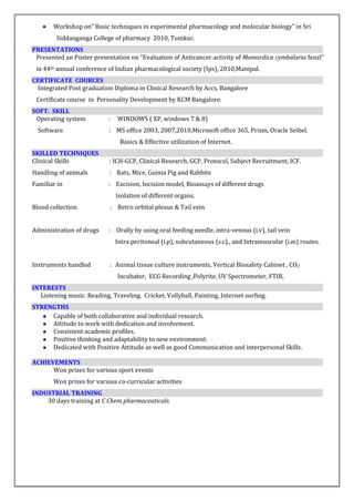  Workshop on” Basic techniques in experimental pharmacology and molecular biology” in Sri
Siddanganga College of pharmacy 2010, Tumkur.
PRESENTATIONS
Presented an Poster presentation on “Evaluation of Anticancer activity of Momordica cymbalaria fenzl”
in 44th annual conference of Indian pharmacological society (Ips), 2010,Manipal.
CERTIFICATE COURCES
Integrated Post graduation Diploma in Clinical Research by Accs, Bangalore
Certificate course in Personality Development by KCM Bangalore.
SOFT. SKILL
Operating system : WINDOWS ( XP, windows 7 & 8)
Software : MS office 2003, 2007,2010,Microsoft office 365, Prism, Oracle Seibel.
Basics & Effective utilization of Internet.
SKILLED TECHNIQUES
Clinical Skills : ICH-GCP, Clinical Research, GCP, Protocol, Subject Recruitment, ICF.
Handling of animals : Rats, Mice, Guinia Pig and Rabbits
Familiar in : Excision, Incision model, Bioassays of different drugs
Isolation of different organs.
Blood collection : Retro orbital plexus & Tail vein
Administration of drugs : Orally by using oral feeding needle, intra-venous (i.v), tail vein
Intra peritoneal (i.p), subcutaneous (s.c)., and Intramuscular (i.m) routes.
Instruments handled : Animal tissue culture instruments, Vertical Biosafety Cabinet , CO2
Incubator, ECG Recording ,Polyrite, UV Spectrometer, FTIR,
INTERESTS
Listening music. Reading, Traveling. Cricket, Vollyball, Painting, Internet surfing.
STRENGTHS
● Capable of both collaborative and individual research.
● Attitude to work with dedication and involvement.
● Consistent academic profiles.
● Positive thinking and adaptability to new environment.
● Dedicated with Positive Attitude as well as good Communication and interpersonal Skills.
ACHIEVEMENTS
Won prizes for various sport events
Won prizes for various co-curricular activities
INDUSTRIAL TRAINING
30 days training at C Chem pharmaceuticals.
 