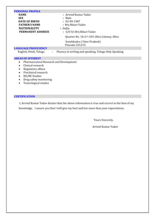 PERSONAL PROFILE
NAME : Arvind Kumar Yadav
SEX : Male
DATE OF BIRTH : 02-09-1987
FATHER’S NAME : Brij Bihari Yadav
NATIONALITY : India
PERMANENT ADDRESS : S/O Sri Brij Bihari Yadav
Quarter No. 10-2nd-329, Obra Coloney, Obra
Sonebhadra ( Utter Pradesh)
Pincode-231219.
LANGUAGE PROFICIENCY
English, Hindi, Telugu : Fluency in writing and speaking. Telugu Only Speaking
AREAS OF INTEREST
 Pharmaceutical Research and Development
 Clinical research
 Regulatory affairs
 Preclinical research
 BA/BE Studies
 Drug safety monitoring
 Toxicological studies
CERTIFICATION
I, Arvind Kumar Yadav declare that the above information is true and correct to the best of my
knowledge. I assure you that I will give my best and live more than your expectations.
Yours Sincerely,
Arvind Kumar Yadav
 