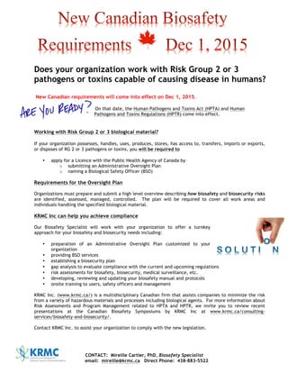 CONTACT: Mireille Cartier, PhD, Biosafety Specialist
email: mireille@krmc.ca Direct Phone: 438-883-5522
Does your organization work with Risk Group 2 or 3
pathogens or toxins capable of causing disease in humans?
New Canadian requirements will come into effect on Dec 1, 2015.
On that date, the Human Pathogens and Toxins Act (HPTA) and Human
Pathogens and Toxins Regulations (HPTR) come into effect.
Working with Risk Group 2 or 3 biological material?
If your organization possesses, handles, uses, produces, stores, has access to, transfers, imports or exports,
or disposes of RG 2 or 3 pathogens or toxins, you will be required to
• apply for a Licence with the Public Health Agency of Canada by
o submitting an Administrative Oversight Plan
o naming a Biological Safety Officer (BSO)
Requirements for the Oversight Plan
Organizations must prepare and submit a high level overview describing how biosafety and biosecurity risks
are identified, assessed, managed, controlled. The plan will be required to cover all work areas and
individuals handling the specified biological material.
KRMC Inc can help you achieve compliance
Our Biosafety Specialist will work with your organization to offer a turnkey
approach for your biosafety and biosecurity needs including:
• preparation of an Administrative Oversight Plan customized to your
organization
• providing BSO services
• establishing a biosecurity plan
• gap analysis to evaluate compliance with the current and upcoming regulations
• risk assessments for biosafety, biosecurity, medical surveillance, etc.
• developing, reviewing and updating your biosafety manual and protocols
• onsite training to users, safety officers and management
KRMC Inc. (www.krmc.ca/) is a multidisciplinary Canadian firm that assists companies to minimize the risk
from a variety of hazardous materials and processes including biological agents. For more information about
Risk Assessments and Program Management related to HPTA and HPTR, we invite you to review recent
presentations at the Canadian Biosafety Symposiums by KRMC Inc at www.krmc.ca/consulting-
services/biosafety-and-biosecurity/.
Contact KRMC Inc. to assist your organization to comply with the new legislation.
 