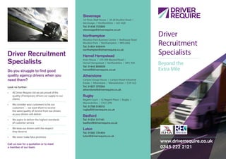 www.driverrequire.co.uk
0345 222 2121
Stevenage
1st Floor, Niall House / 24-26 Boulton Road /
Stevenage / Hertfordshire / SG1 4QX
Tel: 01438 722800
stevenage@driverrequire.co.uk
Northampton
Moulton Park Business Centre / Redhouse Road
Moulton Park / Northampton / NN3 6AQ
Tel: 01604 648444
northampton@driverrequire.co.uk
Hemel Hempstead
Imex House / 575-599 Maxted Road /
Hemel Hempstead / Hertfordshire / HP2 7DX
Tel: 01442 859039
hemel@driverrequire.co.uk
Atherstone
Carlyon Group House / Carlyon Road Industrial
Estate / Atherstone / Warwickshire / CV9 1LQ
Tel: 01827 370260
atherstone@driverrequire.co.uk
Rugby
Regent Court / 42 Regent Place / Rugby /
Warwickshire / CV21 2PN
Tel: 01788 518010
rugby@driverrequire.co.uk
Bedford
Tel: 01234 217181
bedford@driverrequire.co.uk
Luton
Tel: 01582 724404
luton@driverrequire.co.uk
Driver Recruitment
Specialists
Do you struggle to find good
quality agency drivers when you
need them?
Look no further:
•	 At Driver Require Ltd we are proud of the
quality of temporary drivers we supply to our
clients
•	 We consider your customers to be our
customers — we want them to receive
the same quality of service from our drivers
as your drivers will deliver
•	 We aspire to deliver the highest standards
of customer service
•	 We treat our drivers with the respect
they deserve
•	 We never make false promises
Call us now for a quotation or to meet
a member of our team.
Driver
Recruitment
Specialists
Beyond the
Extra Mile
 