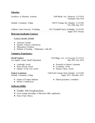 Education:
Excellence in Education Academy 2640 Myrtle Ave., Monrovia, CA 91016
Graduated June 2010
Glendale Community College 1500 N Verdugo Rd., Glendale, CA 91208
Feb. 2008- June 2013
California State University, Northridge 18111 Nordhoff Street, Northridge, CA 91330
August 2013- Present
RelevantAcademic Courses:
Courses Currently Enrolled
● Advanced Calculus
● Dynamic Universe (Astronomy)
● Philosophical Problems
● Methods of Teaching – Mathematics (with lab)
Volunteer Experience:
Sheriff Explorer 4554 Briggs Ave., La Crescenta, CA 91214
Los Angeles County Sheriff Department May 2007- Oct. 2010
● Leadership Award
● Honor Recruit Award
● Explorer of The Year Award
● Promoted to Explorer Lieutenant
● Community service
● Physical Fitness Award
Student Legislature 1500 North Verdugo Road, Glendale, CA 91208
Glendale Community College August 2011- December 2011
● Senator of Campus Relations
● Election Commissioner
● Shared governance committees
Software Skills:
● Familiar with Google products
● Good working knowledge of Microsoft Office applications.
● Point of Sale- Micros.
 