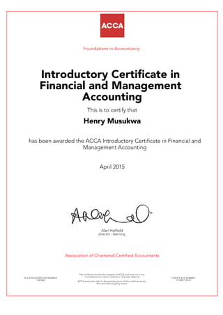 Foundations in Accountancy
Introductory Certificate in
Financial and Management
Accounting
This is to certify that
Henry Musukwa
has been awarded the ACCA Introductory Certificate in Financial and
Management Accounting
April 2015
Alan Hatfield
director - learning
Association of Chartered Certified Accountants
ACCA REGISTRATION NUMBER:
3347062
This certificate remains the property of ACCA and must not in any
circumstances be copied, altered or otherwise defaced.
ACCA retains the right to demand the return of this certificate at any
time and without giving reason.
CERTIFICATE NUMBER:
7313897159147
 