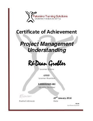 Certificate of Achievement
Project Management
Understanding
Ré-Dean Grobler
Learner Name
L3515
Learner Number
920508-0029-081
Identity Number
22nd
January 2016
Rachel Johnson Date
C3515
Certificate Number
 