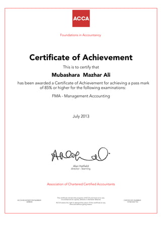 Foundations in Accountancy
Certificate of Achievement
This is to certify that
Mubashara Mazhar Ali
has been awarded a Certificate of Achievement for achieving a pass mark
of 85% or higher for the following examinations:
FMA - Management Accounting
July 2013
Alan Hatfield
director - learning
Association of Chartered Certified Accountants
ACCA REGISTRATION NUMBER:
2698034
This certificate remains the property of ACCA and must not in any
circumstances be copied, altered or otherwise defaced.
ACCA retains the right to demand the return of this certificate at any
time and without giving reason.
CERTIFICATE NUMBER:
7210672321153
 