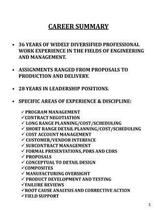 CAREER SUMMARY
• 36 YEARS OF WIDELY DIVERSIFIED PROFESSIONAL
WORK EXPERIENCE IN THE FIELDS OF ENGINEERING
AND MANAGEMENT.
• ASSIGNMENTS RANGED FROM PROPOSALS TO
PRODUCTION AND DELIVERY.
• 28 YEARS IN LEADERSHIP POSITIONS.
• SPECIFIC AREAS OF EXPERIENCE & DISCIPLINE:
 PROGRAM MANAGEMENT
CONTRACT NEGOTIATION
 LONG RANGE PLANNING/COST/SCHEDULING
 SHORT RANGE DETAIL PLANNING/COST/SCHEDULING
 COST ACCOUNT MANAGEMENT
 CUSTOMER/VENDOR INTERFACE
 SUBCONTRACT MANAGEMENT
 FORMAL PRESENTATIONS, PDRS AND CDRS
 PROPOSALS
 CONCEPTUAL TO DETAIL DESIGN
COMPOSITES
 MANUFACTURING OVERSIGHT
 PRODUCT DEVELOPMENT AND TESTING
FAILURE REVIEWS
ROOT CAUSE ANALYSIS AND CORRECTIVE ACTION
FIELD SUPPORT
3
3
 