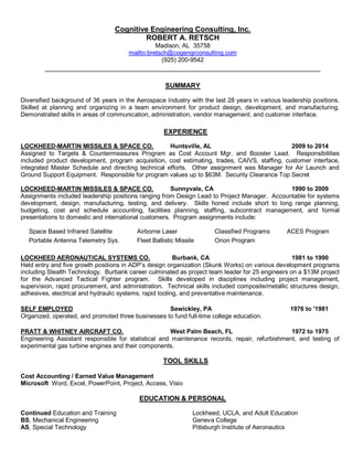 Cognitive Engineering Consulting, Inc.
ROBERT A. RETSCH
Madison, AL 35758
mailto:bretsch@cogengrconsulting.com
(925) 200-9542
___________________________________________________________________
SUMMARY
Diversified background of 36 years in the Aerospace Industry with the last 28 years in various leadership positions.
Skilled at planning and organizing in a team environment for product design, development, and manufacturing.
Demonstrated skills in areas of communication, administration, vendor management, and customer interface.
EXPERIENCE
LOCKHEED-MARTIN MISSILES & SPACE CO. Huntsville, AL 2009 to 2014
Assigned to Targets & Countermeasures Program as Cost Account Mgr. and Booster Lead. Responsibilities
included product development, program acquisition, cost estimating, trades, CAIVS, staffing, customer interface,
integrated Master Schedule and directing technical efforts. Other assignment was Manager for Air Launch and
Ground Support Equipment. Responsible for program values up to $63M. Security Clearance Top Secret
LOCKHEED-MARTIN MISSILES & SPACE CO. Sunnyvale, CA 1990 to 2009
Assignments included leadership positions ranging from Design Lead to Project Manager. Accountable for systems
development, design, manufacturing, testing, and delivery. Skills honed include short to long range planning,
budgeting, cost and schedule accounting, facilities planning, staffing, subcontract management, and formal
presentations to domestic and international customers. Program assignments include:
Space Based Infrared Satellite Airborne Laser Classified Programs ACES Program
Portable Antenna Telemetry Sys. Fleet Ballistic Missile Orion Program
LOCKHEED AERONAUTICAL SYSTEMS CO. Burbank, CA 1981 to 1990
Held entry and five growth positions in ADP’s design organization (Skunk Works) on various development programs
including Stealth Technology. Burbank career culminated as project team leader for 25 engineers on a $13M project
for the Advanced Tactical Fighter program. Skills developed in disciplines including project management,
supervision, rapid procurement, and administration. Technical skills included composite/metallic structures design,
adhesives, electrical and hydraulic systems, rapid tooling, and preventative maintenance.
SELF EMPLOYED Sewickley, PA 1976 to '1981
Organized, operated, and promoted three businesses to fund full-time college education.
PRATT & WHITNEY AIRCRAFT CO. West Palm Beach, FL 1972 to 1975
Engineering Assistant responsible for statistical and maintenance records, repair, refurbishment, and testing of
experimental gas turbine engines and their components.
TOOL SKILLS
Cost Accounting / Earned Value Management
Microsoft Word, Excel, PowerPoint, Project, Access, Visio
EDUCATION & PERSONAL
Continued Education and Training Lockheed, UCLA, and Adult Education
BS, Mechanical Engineering Geneva College
AS, Special Technology Pittsburgh Institute of Aeronautics
 