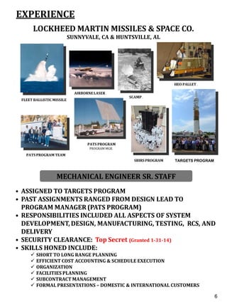 EXPERIENCE
LOCKHEED MARTIN MISSILES & SPACE CO.
SUNNYVALE, CA & HUNTSVILLE, AL
MARCH 1990 TO PRESENT
MECHANICAL ENGINEER SR. STAFF
• ASSIGNED TO TARGETS PROGRAM
• PAST ASSIGNMENTS RANGED FROM DESIGN LEAD TO
PROGRAM MANAGER (PATS PROGRAM)
• RESPONSIBILITIES INCLUDED ALL ASPECTS OF SYSTEM
DEVELOPMENT, DESIGN, MANUFACTURING, TESTING, RCS, AND
DELIVERY
• SECURITY CLEARANCE: Top Secret (Granted 1-31-14)
• SKILLS HONED INCLUDE:
 SHORT TO LONG RANGE PLANNING
 EFFICIENT COST ACCOUNTING & SCHEDULE EXECUTION
 ORGANIZATION
 FACILITIES PLANNING
 SUBCONTRACT MANAGEMENT
 FORMAL PRESENTATIONS – DOMESTIC & INTERNATIONAL CUSTOMERS
PATS PROGRAM
PROGRAM MGR.
PATS PROGRAM TEAM
AIRBORNE LASER .
SBIRSPROGRAM
SCAMP.
FLEET BALLISTICMISSILE
HEO PALLET .
4
6
TARGETS PROGRAM
 