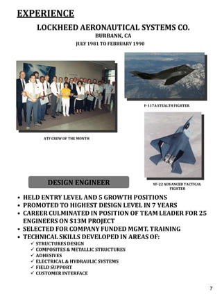 EXPERIENCE
LOCKHEED AERONAUTICAL SYSTEMS CO.
BURBANK, CA
JULY 1981 TO FEBRUARY 1990
DESIGN ENGINEER
• HELD ENTRY LEVEL AND 5 GROWTH POSITIONS
• PROMOTED TO HIGHEST DESIGN LEVEL IN 7 YEARS
• CAREER CULMINATED IN POSITION OF TEAM LEADER FOR 25
ENGINEERS ON $13M PROJECT
• SELECTED FOR COMPANY FUNDED MGMT. TRAINING
• TECHNICAL SKILLS DEVELOPED IN AREAS OF:
 STRUCTURES DESIGN
 COMPOSITES & METALLIC STRUCTURES
 ADHESIVES
 ELECTRICAL & HYDRAULIC SYSTEMS
 FIELD SUPPORT
 CUSTOMER INTERFACE
ATF CREW OF THE MONTH
YF-22ADVANCED TACTICAL
FIGHTER
F-117ASTEALTHFIGHTER
5
7
 