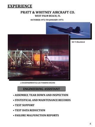 EXPERIENCE
PRATT & WHITNEY AIRCRAFT CO.
WEST PALM BEACH, FL
OCTOBER 1972 TO JANUARY 1975
• ASSEMBLY, TEAR DOWN AND INSPECTION
• STATISTICAL AND MAINTENANCE RECORDS
• TEST SUPPORT
• TEST DATA REDUCTION
• FAILURE MALFUNCTION REPORTS
ENGINEERING ASSISTANT
J-58 EXPERIMENTALGAS TURBINE ENGINE
6
8
SR-71Blackbird
 