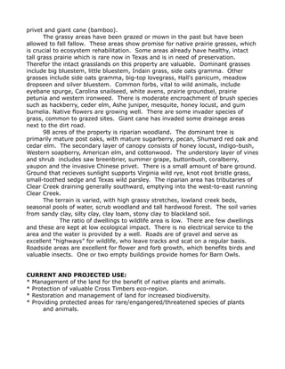 privet and giant cane (bamboo).
The grassy areas have been grazed or mown in the past but have been
allowed to fall fallow. These areas show promise for native prairie grasses, which
is crucial to ecosystem rehabilitation. Some areas already have healthy, intact
tall grass prairie which is rare now in Texas and is in need of preservation.
Therefor the intact grasslands on this property are valuable. Dominant grasses
include big bluestem, little bluestem, Indain grass, side oats gramma. Other
grasses include side oats gramma, big-top lovegrass, Hall's panicum, meadow
dropseen and silver bluestem. Common forbs, vital to wild animals, include
eyebane spurge, Carolina snailseed, white avens, prairie groundsel, prairie
petunia and western ironweed. There is moderate encroachment of brush species
such as hackberry, ceder elm, Ashe juniper, mesquite, honey locust, and gum
bumelia. Native flowers are growing well. There are some invader species of
grass, common to grazed sites. Giant cane has invaded some drainage areas
next to the dirt road.
98 acres of the property is riparian woodland. The dominant tree is
primarily mature post oaks, with mature sugarberry, pecan, Shumard red oak and
cedar elm. The secondary layer of canopy consists of honey locust, indigo-bush,
Western soapberry, American elm, and cottonwood. The understory layer of vines
and shrub includes saw breenbrier, summer grape, buttonbush, coralberry,
yaupon and the invasive Chinese privet. There is a small amount of bare ground.
Ground that recieves sunlight supports Virginia wild rye, knot root bristle grass,
small-toothed sedge and Texas wild parsley. The riparian area has tributaries of
Clear Creek draining generally southward, emptying into the west-to-east running
Clear Creek.
The terrain is varied, with high grassy stretches, lowland creek beds,
seasonal pools of water, scrub woodland and tall hardwood forest. The soil varies
from sandy clay, silty clay, clay loam, stony clay to blackland soil.
The ratio of dwellings to wildlife area is low. There are few dwellings
and these are kept at low ecological impact. There is no electrical service to the
area and the water is provided by a well. Roads are of gravel and serve as
excellent “highways” for wildlife, who leave tracks and scat on a regular basis.
Roadside areas are excellent for flower and forb growth, which benefits birds and
valuable insects. One or two empty buildings provide homes for Barn Owls.
CURRENT AND PROJECTED USE:
* Management of the land for the benefit of native plants and animals.
* Protection of valuable Cross Timbers eco-region.
* Restoration and management of land for increased biodiversity.
* Providing protected areas for rare/engangered/threatened species of plants
and animals.
 