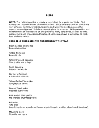 BIRDS
NOTE: The habitats on this property are excellent for a variety of birds. Bird
variety can show the health of the ecosystem. Since different kinds of birds have
very different nesting, breeding, foraging and wintering needs, an area that
supports many types of birds is a valuable place to preserve. With protection and
enhancement of the habitats on this property, many song birds, as well as owls,
woodpeckers and endangered/threatened species can have a safe place to nest,
feed and over-winter.
2008-2010 BIRDS SIGHTED THROUGHTOUT THE YEAR
Black Capped Chickadee
Parus atricapillus
Tufted Titmouse
Parus bicolor
White Crowned Sparrow
Zonotrichia leucophrys
Song Sparrow
Melospiza melodia
Northern Cardinal
Cardinalis cardinalis
Yellow-Bellied Sapsucker
Sphyrapicus varius
Downy Woodpecker
Picoides pubescens
Redheaded Woodpecker
Melanerpes erythrocephalus
Barn Owl
Tyto alba
(one living in an abandoned house, a pair living in another abandoned structure)
Mourning Dove
Zenaida macroura
 