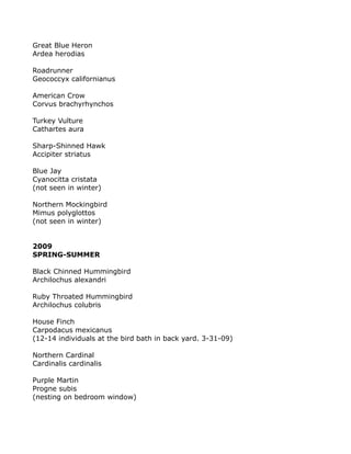 Great Blue Heron
Ardea herodias
Roadrunner
Geococcyx californianus
American Crow
Corvus brachyrhynchos
Turkey Vulture
Cathartes aura
Sharp-Shinned Hawk
Accipiter striatus
Blue Jay
Cyanocitta cristata
(not seen in winter)
Northern Mockingbird
Mimus polyglottos
(not seen in winter)
2009
SPRING-SUMMER
Black Chinned Hummingbird
Archilochus alexandri
Ruby Throated Hummingbird
Archilochus colubris
House Finch
Carpodacus mexicanus
(12-14 individuals at the bird bath in back yard. 3-31-09)
Northern Cardinal
Cardinalis cardinalis
Purple Martin
Progne subis
(nesting on bedroom window)
 