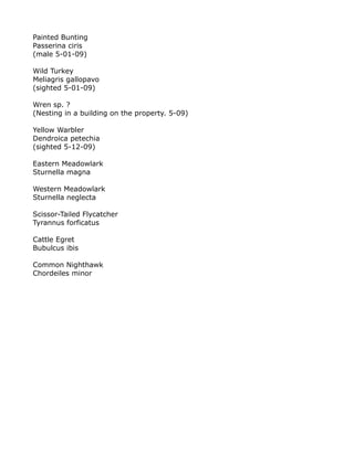 Painted Bunting
Passerina ciris
(male 5-01-09)
Wild Turkey
Meliagris gallopavo
(sighted 5-01-09)
Wren sp. ?
(Nesting in a building on the property. 5-09)
Yellow Warbler
Dendroica petechia
(sighted 5-12-09)
Eastern Meadowlark
Sturnella magna
Western Meadowlark
Sturnella neglecta
Scissor-Tailed Flycatcher
Tyrannus forficatus
Cattle Egret
Bubulcus ibis
Common Nighthawk
Chordeiles minor
 