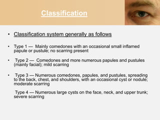 Classification

• Classification system generally as follows

• Type 1 — Mainly comedones with an occasional small inflamed
  papule or pustule; no scarring present

•    Type 2 — Comedones and more numerous papules and pustules
    (mainly facial); mild scarring

•    Type 3 — Numerous comedones, papules, and pustules, spreading
    to the back, chest, and shoulders, with an occasional cyst or nodule;
    moderate scarring
     Type 4 — Numerous large cysts on the face, neck, and upper trunk;
    severe scarring
 