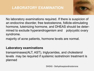LABORATORY EXAMINATION


No laboratory examinations required. If there is suspicion of
an endocrine disorder, free testosterone, follicle-stimulating
hormone, luteinizing hormone, and DHEAS should be deter-
mined to exclude hyperandrogenism and polycystic ovary
syndrome.
majority of acne patients, hormone levels are normal.

Laboratory examinations
transaminases(ALT, AST), triglycerides, and cholesterol
levels may be required if systemic isotretinoin treatment is
planned
                             DHEAS - Dehydroepiandrosterone
 