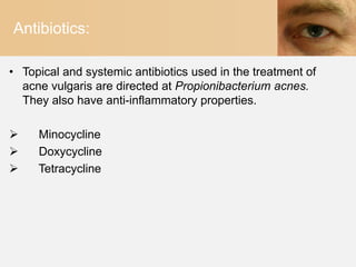 Antibiotics:

• Topical and systemic antibiotics used in the treatment of
  acne vulgaris are directed at Propionibacterium acnes.
  They also have anti-inflammatory properties.

    Minocycline
    Doxycycline
    Tetracycline
 
