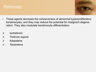 Retinoids:

• These agents decrease the cohesiveness of abnormal hyperproliferative
  keratinocytes, and they may reduce the potential for malignant degene-
  ration. They also modulate keratinocyte differentiation.

    isotretinoin
    Tretinoin topical
    Adapalene
    Tazarotene
 