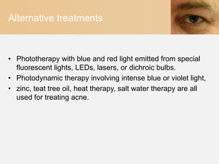 Alternative treatments



• Phototherapy with blue and red light emitted from special
  fluorescent lights, LEDs, lasers, or dichroic bulbs.
• Photodynamic therapy involving intense blue or violet light,
• zinc, teat tree oil, heat therapy, salt water therapy are all
  used for treating acne.
 