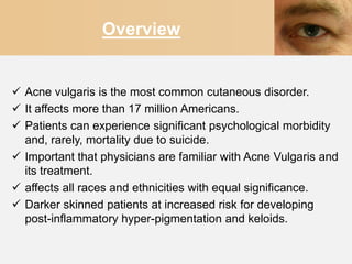 Overview


 Acne vulgaris is the most common cutaneous disorder.
 It affects more than 17 million Americans.
 Patients can experience significant psychological morbidity
  and, rarely, mortality due to suicide.
 Important that physicians are familiar with Acne Vulgaris and
  its treatment.
 affects all races and ethnicities with equal significance.
 Darker skinned patients at increased risk for developing
  post-inflammatory hyper-pigmentation and keloids.
 