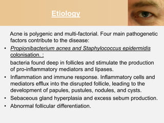 Etiology

    Acne is polygenic and multi-factorial. Four main pathogenetic
    factors contribute to the disease:
•   Propionibacterium acnes and Staphylococcus epidermidis
    colonisation. :
    bacteria found deep in follicles and stimulate the production
    of pro-inflammatory mediators and lipases.
•   Inflammation and immune response. Inflammatory cells and
    mediators efflux into the disrupted follicle, leading to the
    development of papules, pustules, nodules, and cysts.
•   Sebaceous gland hyperplasia and excess sebum production.
•   Abnormal follicular differentiation.
 