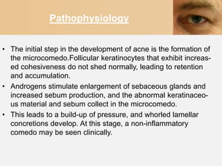 Pathophysiology


• The initial step in the development of acne is the formation of
  the microcomedo.Follicular keratinocytes that exhibit increas-
  ed cohesiveness do not shed normally, leading to retention
  and accumulation.
• Androgens stimulate enlargement of sebaceous glands and
  increased sebum production, and the abnormal keratinaceo-
  us material and sebum collect in the microcomedo.
• This leads to a build-up of pressure, and whorled lamellar
  concretions develop. At this stage, a non-inflammatory
  comedo may be seen clinically.
 