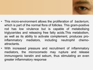 • This micro-environment allows the proliferation of bacterium,
  which is part of the normal flora of follicles. This gram-positive
  rod has low virulence but is capable of metabolising
  triglycerides and releasing free fatty acids.This metabolism,
  as well as its ability to activate complement, produces pro-
  inflammatory mediators, including neutrophil chemo-
  attractants.
• With increased pressure and recruitment of inflammatory
  mediators, the microcomedo may rupture and release
  immunogenic keratin and sebum, thus stimulating an even
  greater inflammatory response
 