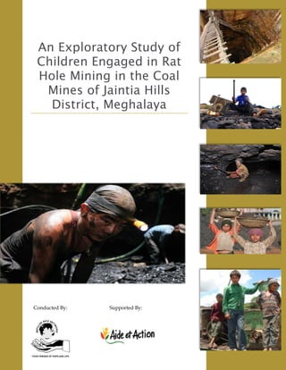 An Exploratory Study of
Children Engaged in Rat
Hole Mining in the Coal
Mines of Jaintia Hills
District, Meghalaya
Conducted By: Supported By:
 