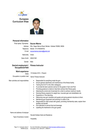 Europass
Curriculum Vitae
Personal information
First name / Surname Sourav Manna
Address 95/c, Sagar Manna Road, Behala - Kolkata 700060, INDIA
Telephone Mobile: +91 9748348752
E-mail souravmanna.manna@gmail.com
Nationality Indian
Date of birth 28/02/1991
Gender Male
Desired employment /
Occupational field
Fitness Instructor
Work experience
Dates
Occupation or position held
Main activities and responsibilities
Name and address of employer
Type of business or sector
15 October 2014 – Present
Senior Fitness Instructor
• Responsible for everything inside the gym.
• Ensure general cleanliness and maintenance of the fitness facility.
• Training the S.O.P. to the other colleagues.
• To provide the best customer service for the guests in Gym and Pool.
• Providing guidance to clients to help them achieve their fitness goals.
• Selecting the correct set of exercises for a client to achieve maximum results.
• Devising fitness programs for weight loss, muscular gain and rehabilitation etc.
• Experience in Thai starching.
• Welcoming new gym members and guests and giving general inductions to them.
• Maintaining gym equipment and ensuring it is safe to use.
• Responsible for initial contact with guests, promoting membership sales, explain them
facilities and benefit.
• Pool attendant to service food and beverage.
• Upselling the treatments to the gym guests.
Novotel Kolkata Hotel and Residence
Hospitality
Page 1/3 - Curriculum vitae of
MANNA Sourav
For more information on Europass go to http://europass.cedefop.europa.eu
© European Union, 2004-2010 24082010
 