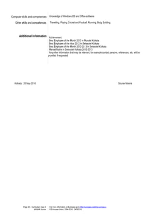 Computer skills and competences Knowledge of Windows OS and Office software
Other skills and competences Travelling. Playing Cricket and Football. Running. Body Building.
Additional information Achievement:
Best Employee of the Month 2015 in Novotel Kolkata
Best Employee of the Year 2012 in Swissotel Kolkata
Best Employee of the Month 2012-2013 in Swissotel Kolkata
Market Matrix in Swissotel Kolkata 2012-2013
Any other information that may be relevant, for example contact persons, references, etc. will be
provided if requested
Kolkata, 20 May 2016 Sourav Manna
Page 3/3 - Curriculum vitae of
MANNA Sourav
For more information on Europass go to http://europass.cedefop.europa.eu
© European Union, 2004-2010 24082010
 
