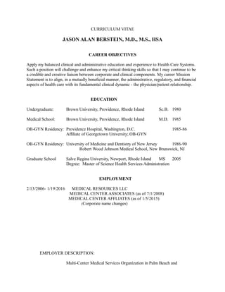 CURRICULUM VITAE
JASON ALAN BERSTEIN, M.D., M.S., HSA
CAREER OBJECTIVES
Apply my balanced clinical and administrative education and experience to Health Care Systems.
Such a position will challenge and enhance my critical thinking skills so that I may continue to be
a credible and creative liaison between corporate and clinical components. My career Mission
Statement is to align, in a mutually beneficial manner, the administrative, regulatory, and financial
aspects of health care with its fundamental clinical dynamic - the physician/patient relationship.
EDUCATION
Undergraduate: Brown University, Providence, Rhode Island Sc.B. 1980
Medical School: Brown University, Providence, Rhode Island M.D. 1985
OB-GYN Residency: Providence Hospital, Washington, D.C. 1985-86
Affiliate of Georgetown University; OB-GYN
OB-GYN Residency: University of Medicine and Dentistry of New Jersey 1986-90
Robert Wood Johnson Medical School, New Brunswick, NJ
Graduate School Salve Regina University, Newport, Rhode Island MS 2005
Degree: Master of Science Health Services Administration
EMPLOYMENT
2/13/2006- 1/19/2016 MEDICAL RESOURCES LLC
MEDICAL CENTER ASSOCIATES (as of 7/1/2008)
MEDICAL CENTER AFFLIATES (as of 1/5/2015)
(Corporate name changes)
EMPLOYER DESCRIPTION:
Multi-Center Medical Services Organization in Palm Beach and
 