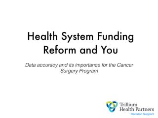 Health System Funding
Reform and You
Data accuracy and its importance for the Cancer
Surgery Program
Decision Support
 