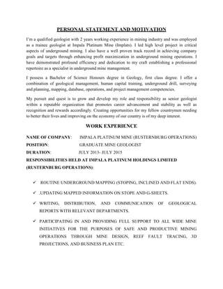 PERSONAL STATEMENT AND MOTIVATION
I’m a qualified geologist with 2 years working experience in mining industry and was employed
as a trainee geologist at Impala Platinum Mine (Implats). I led high level project in critical
aspects of underground mining. I also have a well proven track record in achieving company
goals and targets through enhancing profit maximization in underground mining operations. I
have demonstrated profound efficiency and dedication to my craft establishing a professional
repertoire as a specialist in underground mine management.
I possess a Bachelor of Science Honours degree in Geology, first class degree. I offer a
combination of geological management, human capital training, underground drill, surveying
and planning, mapping, database, operations, and project management competencies.
My pursuit and quest is to grow and develop my role and responsibility as senior geologist
within a reputable organization that promotes career advancement and stability as well as
recognition and rewards accordingly. Creating opportunities for my fellow countrymen needing
to better their lives and improving on the economy of our country is of my deep interest.
WORK EXPERIENCE
NAME OF COMPANY: IMPALA PLATINUM MINE (RUSTERNBURG OPERATIONS)
POSITION: GRADUATE MINE GEOLOGIST
DURATION: JULY 2013- JULY 2015
RESPONSIBILITIES HELD AT IMPALA PLATINUM HOLDINGS LIMITED
(RUSTERNBURG OPERATIONS):
 ROUTINE UNDERGROUND MAPPING (STOPING, INCLINED AND FLAT ENDS).
 UPDATING MAPPED INFORMATION ON STOPE AND G-SHEETS.
 WRITING, DISTRIBUTION, AND COMMUNICATION OF GEOLOGICAL
REPORTS WITH RELEVANT DEPARTMENTS.
 PARTICIPATING IN AND PROVIDING FULL SUPPORT TO ALL WIDE MINE
INITIATIVES FOR THE PURPOSES OF SAFE AND PRODUCTIVE MINING
OPERATIONS THROUGH MINE DESIGN, REEF FAULT TRACING, 3D
PROJECTIONS, AND BUSINESS PLAN ETC.
 