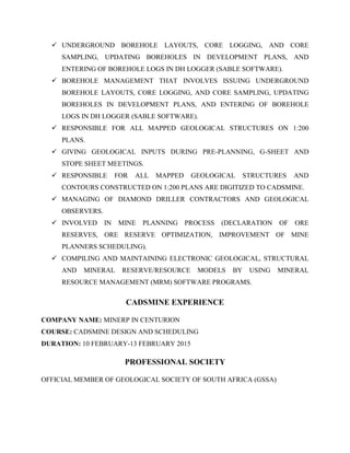  UNDERGROUND BOREHOLE LAYOUTS, CORE LOGGING, AND CORE
SAMPLING, UPDATING BOREHOLES IN DEVELOPMENT PLANS, AND
ENTERING OF BOREHOLE LOGS IN DH LOGGER (SABLE SOFTWARE).
 BOREHOLE MANAGEMENT THAT INVOLVES ISSUING UNDERGROUND
BOREHOLE LAYOUTS, CORE LOGGING, AND CORE SAMPLING, UPDATING
BOREHOLES IN DEVELOPMENT PLANS, AND ENTERING OF BOREHOLE
LOGS IN DH LOGGER (SABLE SOFTWARE).
 RESPONSIBLE FOR ALL MAPPED GEOLOGICAL STRUCTURES ON 1:200
PLANS.
 GIVING GEOLOGICAL INPUTS DURING PRE-PLANNING, G-SHEET AND
STOPE SHEET MEETINGS.
 RESPONSIBLE FOR ALL MAPPED GEOLOGICAL STRUCTURES AND
CONTOURS CONSTRUCTED ON 1:200 PLANS ARE DIGITIZED TO CADSMINE.
 MANAGING OF DIAMOND DRILLER CONTRACTORS AND GEOLOGICAL
OBSERVERS.
 INVOLVED IN MINE PLANNING PROCESS (DECLARATION OF ORE
RESERVES, ORE RESERVE OPTIMIZATION, IMPROVEMENT OF MINE
PLANNERS SCHEDULING).
 COMPILING AND MAINTAINING ELECTRONIC GEOLOGICAL, STRUCTURAL
AND MINERAL RESERVE/RESOURCE MODELS BY USING MINERAL
RESOURCE MANAGEMENT (MRM) SOFTWARE PROGRAMS.
CADSMINE EXPERIENCE
COMPANY NAME: MINERP IN CENTURION
COURSE: CADSMINE DESIGN AND SCHEDULING
DURATION: 10 FEBRUARY-13 FEBRUARY 2015
PROFESSIONAL SOCIETY
OFFICIAL MEMBER OF GEOLOGICAL SOCIETY OF SOUTH AFRICA (GSSA)
 